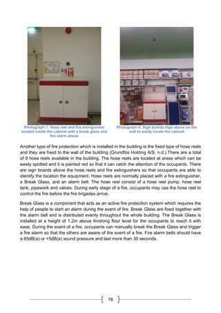 18
Photograph 7: Hose reel and fire extinguisher
located inside the cabinet with a break glass and
fire alarm above
Photograph 8: Sign boards high above on the
wall to easily locate the cabinet
Another type of fire protection which is installed in the building is the fixed type of hose reels
and they are fixed to the wall of the building (Grundfos Holding A/S, n.d.).There are a total
of 9 hose reels available in the building. The hose reels are located at areas which can be
easily spotted and it is painted red so that it can catch the attention of the occupants. There
are sign boards above the hose reels and fire extinguishers so that occupants are able to
identify the location the equipment. Hose reels are normally placed with a fire extinguisher,
a Break Glass, and an alarm bell. The hose reel consist of a hose reel pump, hose reel
tank, pipework and valves. During early stage of a fire, occupants may use the hose reel to
control the fire before the fire brigades arrive.
Break Glass is a component that acts as an active fire protection system which requires the
help of people to start an alarm during the event of fire. Break Glass are fixed together with
the alarm bell and is distributed evenly throughout the whole building. The Break Glass is
installed at a height of 1.2m above finishing floor level for the occupants to reach it with
ease. During the event of a fire, occupants can manually break the Break Glass and trigger
a fire alarm so that the others are aware of the event of a fire. Fire alarm bells should have
a 65dB(a) or +5dB(a) sound pressure and last more than 30 seconds.
 