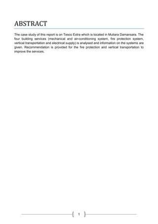 1
ABSTRACT
The case study of this report is on Tesco Extra which is located in Mutiara Damansara. The
four building services (mechanical and air-conditioning system, fire protection system,
vertical transportation and electrical supply) is analysed and information on the systems are
given. Recommendation is provided for the fire protection and vertical transportation to
improve the services.
 