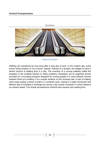 20
Vertical Transportation
Escalator
Figure 6: Escalator
Walking can sometimes be very tiring after a long day of work. In the modern day, every
human being whether or not a doctor, teacher, fireman or a student, are obliged to have a
decent amount of walking time in a day. The invention of a moving walkway called the
escalator is the simplest solution to these problems. Escalators are an essential service
provided as a conveying transport designed for moving people in a more efficient manner
between floors of a building. It is a simple variation on the conveyer belt. A pair of rotating
chain loops pulling a series of stairs in a constant cycle, making it a really convenient and
efficient way of travelling in buildings by moving a big number of people in a short distance
at a decent speed. This simple yet expensive machine also requires zero waiting time.
 