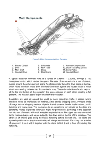 21
Figure 7: Main Components of an Escalator
1. Electric Control
2. Drive
3. Main Shaft
4. Handrail Drive
5. Balustrade
6. Main Truss
7. Steps
8. Step Chains
9. Handrail Compensation
10. Chain Tensioning Device
11. Comb Plates
12. Handrail Return
A typical escalator normally runs at a speed of 0.45m/s – 0.60m/s, through a 100
horsepower motor, which rotates the gears. The core of an escalator is a pair of chains,
looped around these two pairs of gears. An electric motor turns the drive gears at the top,
which rotate the chain loops. Both the motor and chain system are housed inside a metal
structure extending between two floors called a truss. To create a stable surface to step on,
at the top and bottom of the escalator, the steps collapse on each other, creating a flat
platform. This makes it easier to get on and off the escalator.
Escalators are used all around the world to move pedestrian traffic in places where
elevators would be impractical, for instance, a two storied shopping center. Principle areas
of usage include shopping centers, airports, transit systems, hotels, trade centers, public
buildings and many more. The mechanics to an escalator is very simple as the steps are
constantly rotated to provide continuous flights for pedestrians. Each step in the escalator
has two sets of wheels, which roll along two separate tracks. The upper sets are connected
to the rotating chains, and so are pulled by the drive gear at the top of the escalator. The
other set of wheels glide along the tracks, following behind the first one. The tracks are
spaced apart in such a way that each step will always remain level. Each step has a series
of grooves in it, so it will fit together with the steps behind it and in front of it during this
flattening.
 