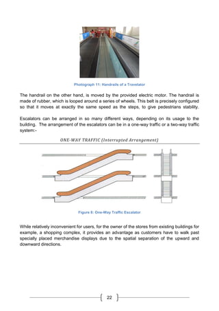 22
Photograph 11: Handrails of a Travelator
The handrail on the other hand, is moved by the provided electric motor. The handrail is
made of rubber, which is looped around a series of wheels. This belt is precisely configured
so that it moves at exactly the same speed as the steps, to give pedestrians stability.
Escalators can be arranged in so many different ways, depending on its usage to the
building. The arrangement of the escalators can be in a one-way traffic or a two-way traffic
system:-
ONE-WAY TRAFFIC (Interrupted Arrangement)
Figure 8: One-Way Traffic Escalator
While relatively inconvenient for users, for the owner of the stores from existing buildings for
example, a shopping complex, it provides an advantage as customers have to walk past
specially placed merchandise displays due to the spatial separation of the upward and
downward directions.
 