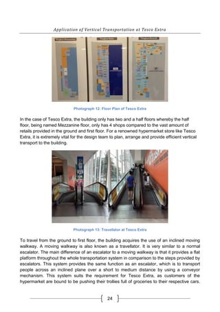 24
Application of Vertical Transportation at Tesco Extra
Photograph 12: Floor Plan of Tesco Extra
In the case of Tesco Extra, the building only has two and a half floors whereby the half
floor, being named Mezzanine floor, only has 4 shops compared to the vast amount of
retails provided in the ground and first floor. For a renowned hypermarket store like Tesco
Extra, it is extremely vital for the design team to plan, arrange and provide efficient vertical
transport to the building.
Photograph 13: Travellator at Tesco Extra
To travel from the ground to first floor, the building acquires the use of an inclined moving
walkway. A moving walkway is also known as a travellator. It is very similar to a normal
escalator. The main difference of an escalator to a moving walkway is that it provides a flat
platform throughout the whole transportation system in comparison to the steps provided by
escalators. This system provides the same function as an escalator, which is to transport
people across an inclined plane over a short to medium distance by using a conveyor
mechanism. This system suits the requirement for Tesco Extra, as customers of the
hypermarket are bound to be pushing their trollies full of groceries to their respective cars.
 