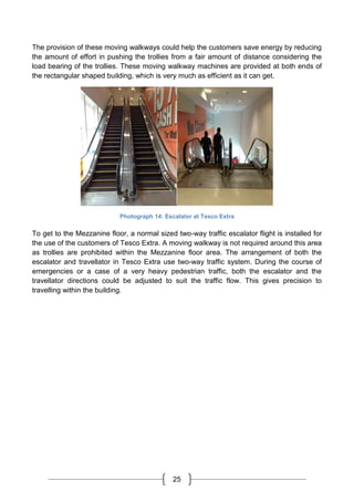 25
The provision of these moving walkways could help the customers save energy by reducing
the amount of effort in pushing the trollies from a fair amount of distance considering the
load bearing of the trollies. These moving walkway machines are provided at both ends of
the rectangular shaped building, which is very much as efficient as it can get.
Photograph 14: Escalator at Tesco Extra
To get to the Mezzanine floor, a normal sized two-way traffic escalator flight is installed for
the use of the customers of Tesco Extra. A moving walkway is not required around this area
as trollies are prohibited within the Mezzanine floor area. The arrangement of both the
escalator and travellator in Tesco Extra use two-way traffic system. During the course of
emergencies or a case of a very heavy pedestrian traffic, both the escalator and the
travellator directions could be adjusted to suit the traffic flow. This gives precision to
travelling within the building.
 