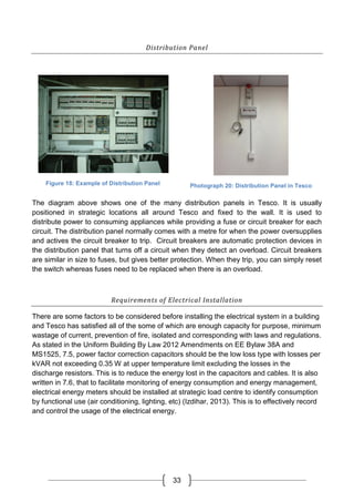 33
Distribution Panel
Figure 18: Example of Distribution Panel Photograph 20: Distribution Panel in Tesco
The diagram above shows one of the many distribution panels in Tesco. It is usually
positioned in strategic locations all around Tesco and fixed to the wall. It is used to
distribute power to consuming appliances while providing a fuse or circuit breaker for each
circuit. The distribution panel normally comes with a metre for when the power oversupplies
and actives the circuit breaker to trip. Circuit breakers are automatic protection devices in
the distribution panel that turns off a circuit when they detect an overload. Circuit breakers
are similar in size to fuses, but gives better protection. When they trip, you can simply reset
the switch whereas fuses need to be replaced when there is an overload.
Requirements of Electrical Installation
There are some factors to be considered before installing the electrical system in a building
and Tesco has satisfied all of the some of which are enough capacity for purpose, minimum
wastage of current, prevention of fire, isolated and corresponding with laws and regulations.
As stated in the Uniform Building By Law 2012 Amendments on EE Bylaw 38A and
MS1525, 7.5, power factor correction capacitors should be the low loss type with losses per
kVAR not exceeding 0.35 W at upper temperature limit excluding the losses in the
discharge resistors. This is to reduce the energy lost in the capacitors and cables. It is also
written in 7.6, that to facilitate monitoring of energy consumption and energy management,
electrical energy meters should be installed at strategic load centre to identify consumption
by functional use (air conditioning, lighting, etc) (Izdihar, 2013). This is to effectively record
and control the usage of the electrical energy.
 