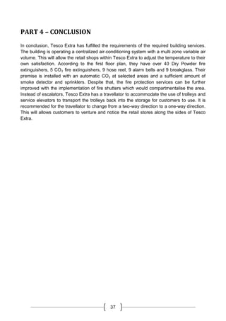 37
PART 4 – CONCLUSION
In conclusion, Tesco Extra has fulfilled the requirements of the required building services.
The building is operating a centralized air-conditioning system with a multi zone variable air
volume. This will allow the retail shops within Tesco Extra to adjust the temperature to their
own satisfaction. According to the first floor plan, they have over 40 Dry Powder fire
extinguishers, 5 CO₂ fire extinguishers, 9 hose reel, 9 alarm bells and 9 breakglass. Their
premise is installed with an automatic CO₂ at selected areas and a sufficient amount of
smoke detector and sprinklers. Despite that, the fire protection services can be further
improved with the implementation of fire shutters which would compartmentalise the area.
Instead of escalators, Tesco Extra has a travellator to accommodate the use of trolleys and
service elevators to transport the trolleys back into the storage for customers to use. It is
recommended for the travellator to change from a two-way direction to a one-way direction.
This will allows customers to venture and notice the retail stores along the sides of Tesco
Extra.
 