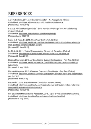38
REFERENCES
A L Fire Systems, 2014. Fire Compartmentation - A L Firesystems. [Online]
Available at: http://www.alfiresystems.co.uk/compartmentation.aspx
[Accessed 22 June 2015].
B-DACS Air Conditioning Services , 2015. How Do We Design Your Air Conditioning
System?. [Online]
Available at: http://www.bdacs.com/air-conditioning-design/
[Accessed June 23 2015].
Brain, M. & Roos, D., 2015. How Power Grids Work. [Online]
Available at: http://www.electrical4u.com/electrical-power-distribution-system-radial-ring-
main-electrical-power-distribution-system
[Accessed 23 June 2015].
Dr. M., Z. H., 2011. Vertical Transportation: Elevators & Escalators. [Online]
Available at: http://teacher.buet.ac.bd/zahurul/ME415/ME415_elevators.pdf
[Accessed 5 June 2015].
Electrical Knowhow, 2013. Air Conditioning System Configurations - Part Two. [Online]
Available at: http://www.electrical-knowhow.com/2012/03/in-previous-air-conditioning-
system.html
[Accessed 10 May 2015].
Electrical Knowhow, 2013. Elevators Types and Classification - Part Two. [Online]
Available at: http://www.electrical-knowhow.com/2012/04/elevators-types-and-classification-
part_04.html
[Accessed 5 June 2015].
Electrical4U, 2015. Electrical Power Distribution System. [Online]
Available at: http://www.electrical4u.com/electrical-power-distribution-system-radial-ring-
main-electrical-power-distribution-system/
[Accessed 23 June 2015].
Fire Equipment Manufacturers' Association, 2015. Types of Fire Extinguishers. [Online]
Available at: http://www.femalifesafety.org/types-of-extinguishers.html
[Accessed 18 May 2015].
 