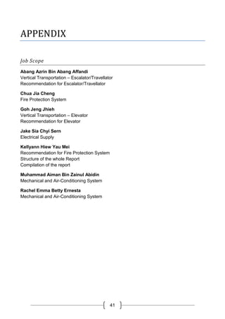 41
APPENDIX
Job Scope
Abang Azrin Bin Abang Affandi
Vertical Transportation – Escalator/Travellator
Recommendation for Escalator/Travellator
Chua Jia Cheng
Fire Protection System
Goh Jeng Jhieh
Vertical Transportation – Elevator
Recommendation for Elevator
Jake Sia Chyi Sern
Electrical Supply
Kellyann Hiew Yau Mei
Recommendation for Fire Protection System
Structure of the whole Report
Compilation of the report
Muhammad Aiman Bin Zainul Abidin
Mechanical and Air-Conditioning System
Rachel Emma Betty Ernesta
Mechanical and Air-Conditioning System
 
