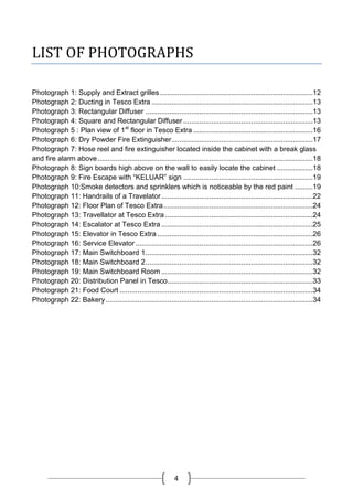 4
LIST OF PHOTOGRAPHS
Photograph 1: Supply and Extract grilles.............................................................................12
Photograph 2: Ducting in Tesco Extra .................................................................................13
Photograph 3: Rectangular Diffuser ....................................................................................13
Photograph 4: Square and Rectangular Diffuser .................................................................13
Photograph 5 : Plan view of 1st
floor in Tesco Extra ............................................................16
Photograph 6: Dry Powder Fire Extinguisher.......................................................................17
Photograph 7: Hose reel and fire extinguisher located inside the cabinet with a break glass
and fire alarm above............................................................................................................18
Photograph 8: Sign boards high above on the wall to easily locate the cabinet ..................18
Photograph 9: Fire Escape with “KELUAR” sign .................................................................19
Photograph 10:Smoke detectors and sprinklers which is noticeable by the red paint .........19
Photograph 11: Handrails of a Travelator............................................................................22
Photograph 12: Floor Plan of Tesco Extra...........................................................................24
Photograph 13: Travellator at Tesco Extra ..........................................................................24
Photograph 14: Escalator at Tesco Extra ............................................................................25
Photograph 15: Elevator in Tesco Extra ..............................................................................26
Photograph 16: Service Elevator.........................................................................................26
Photograph 17: Main Switchboard 1....................................................................................32
Photograph 18: Main Switchboard 2....................................................................................32
Photograph 19: Main Switchboard Room ............................................................................32
Photograph 20: Distribution Panel in Tesco.........................................................................33
Photograph 21: Food Court .................................................................................................34
Photograph 22: Bakery........................................................................................................34
 