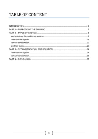 5
TABLE OF CONTENT
INTRODUCTION .................................................................................................................. 6
PART 1 – PURPOSE OF THE BUILDING............................................................................ 7
PART 2 – TYPES OF SYSTEM............................................................................................ 8
Mechanical and Air-conditioning systems......................................................................................8
Fire Protection System................................................................................................................16
Vertical Transportation ................................................................................................................20
Electrical Supply..........................................................................................................................29
PART 3 – RECOMMENDATION AND SOLUTION .............................................................34
Fire Protection System................................................................................................................34
Vertical Transportation ................................................................................................................36
PART 4 – CONCLUSION ....................................................................................................37
 