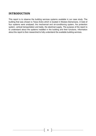 6
INTRODUCTION
This report is to observe the building services systems available in our case study. The
building that was chosen is Tesco Extra which is located in Mutiara Damansara. A total of
four systems were analysed; the mechanical and air-conditioning system, fire protection
system, vertical transportation and lastly, the electrical supply. The purpose of the report is
to understand about the systems installed in the building and their functions. Information
about the report is then researched to fully understand the available building services.
 