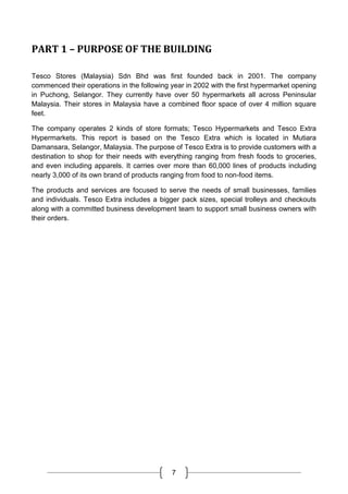 7
PART 1 – PURPOSE OF THE BUILDING
Tesco Stores (Malaysia) Sdn Bhd was first founded back in 2001. The company
commenced their operations in the following year in 2002 with the first hypermarket opening
in Puchong, Selangor. They currently have over 50 hypermarkets all across Peninsular
Malaysia. Their stores in Malaysia have a combined floor space of over 4 million square
feet.
The company operates 2 kinds of store formats; Tesco Hypermarkets and Tesco Extra
Hypermarkets. This report is based on the Tesco Extra which is located in Mutiara
Damansara, Selangor, Malaysia. The purpose of Tesco Extra is to provide customers with a
destination to shop for their needs with everything ranging from fresh foods to groceries,
and even including apparels. It carries over more than 60,000 lines of products including
nearly 3,000 of its own brand of products ranging from food to non-food items.
The products and services are focused to serve the needs of small businesses, families
and individuals. Tesco Extra includes a bigger pack sizes, special trolleys and checkouts
along with a committed business development team to support small business owners with
their orders.
 
