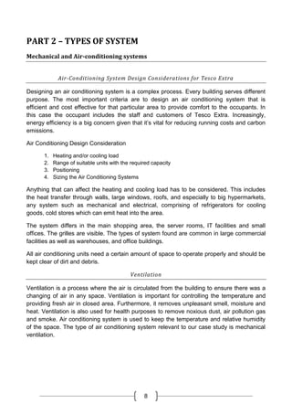 8
PART 2 – TYPES OF SYSTEM
Mechanical and Air-conditioning systems
Air-Conditioning System Design Considerations for Tesco Extra
Designing an air conditioning system is a complex process. Every building serves different
purpose. The most important criteria are to design an air conditioning system that is
efficient and cost effective for that particular area to provide comfort to the occupants. In
this case the occupant includes the staff and customers of Tesco Extra. Increasingly,
energy efficiency is a big concern given that it’s vital for reducing running costs and carbon
emissions.
Air Conditioning Design Consideration
1. Heating and/or cooling load
2. Range of suitable units with the required capacity
3. Positioning
4. Sizing the Air Conditioning Systems
Anything that can affect the heating and cooling load has to be considered. This includes
the heat transfer through walls, large windows, roofs, and especially to big hypermarkets,
any system such as mechanical and electrical, comprising of refrigerators for cooling
goods, cold stores which can emit heat into the area.
The system differs in the main shopping area, the server rooms, IT facilities and small
offices. The grilles are visible. The types of system found are common in large commercial
facilities as well as warehouses, and office buildings.
All air conditioning units need a certain amount of space to operate properly and should be
kept clear of dirt and debris.
Ventilation
Ventilation is a process where the air is circulated from the building to ensure there was a
changing of air in any space. Ventilation is important for controlling the temperature and
providing fresh air in closed area. Furthermore, it removes unpleasant smell, moisture and
heat. Ventilation is also used for health purposes to remove noxious dust, air pollution gas
and smoke. Air conditioning system is used to keep the temperature and relative humidity
of the space. The type of air conditioning system relevant to our case study is mechanical
ventilation.
 