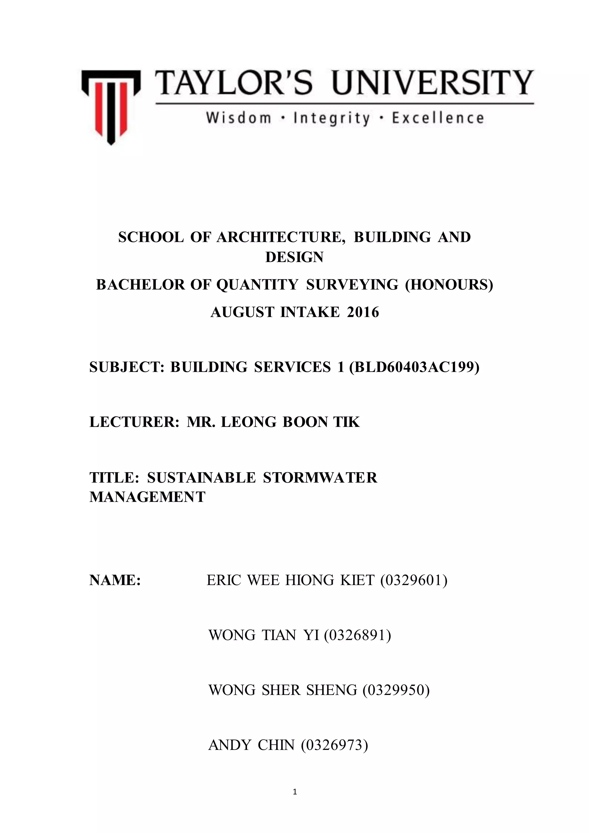 1
SCHOOL OF ARCHITECTURE, BUILDING AND
DESIGN
BACHELOR OF QUANTITY SURVEYING (HONOURS)
AUGUST INTAKE 2016
SUBJECT: BUILDING SERVICES 1 (BLD60403AC199)
LECTURER: MR. LEONG BOON TIK
TITLE: SUSTAINABLE STORMWATER
MANAGEMENT
NAME: ERIC WEE HIONG KIET (0329601)
WONG TIAN YI (0326891)
WONG SHER SHENG (0329950)
ANDY CHIN (0326973)
 