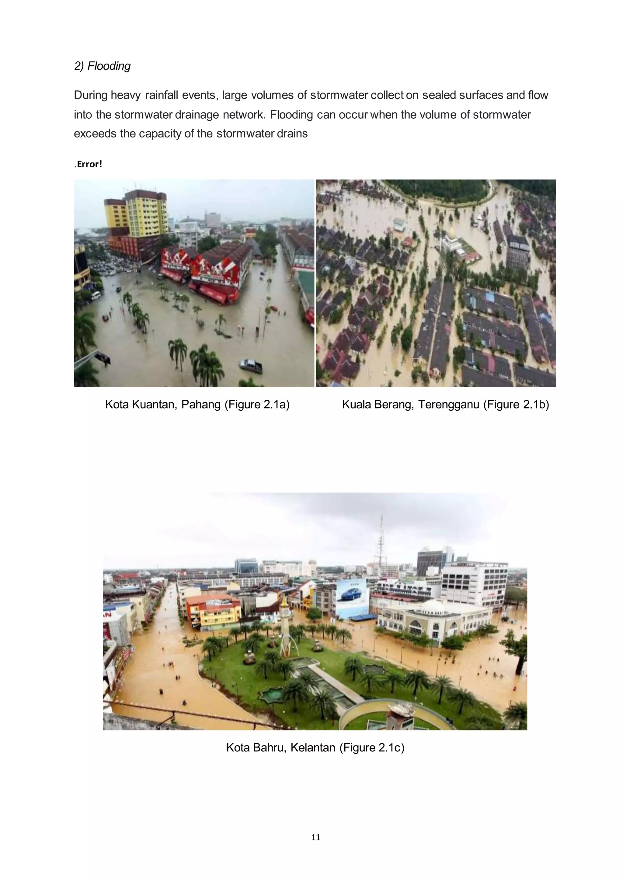 11
2) Flooding
During heavy rainfall events, large volumes of stormwater collect on sealed surfaces and flow
into the stormwater drainage network. Flooding can occur when the volume of stormwater
exceeds the capacity of the stormwater drains
.Error!
Kota Kuantan, Pahang (Figure 2.1a) Kuala Berang, Terengganu (Figure 2.1b)
Kota Bahru, Kelantan (Figure 2.1c)
 