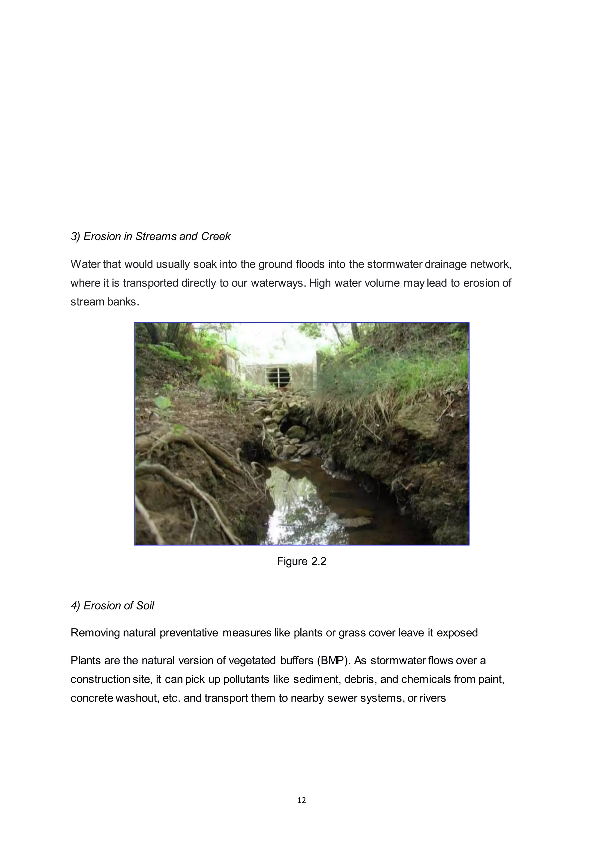 12
3) Erosion in Streams and Creek
Water that would usually soak into the ground floods into the stormwater drainage network,
where it is transported directly to our waterways. High water volume may lead to erosion of
stream banks.
Figure 2.2
4) Erosion of Soil
Removing natural preventative measures like plants or grass cover leave it exposed
Plants are the natural version of vegetated buffers (BMP). As stormwater flows over a
construction site, it can pick up pollutants like sediment, debris, and chemicals from paint,
concrete washout, etc. and transport them to nearby sewer systems, or rivers
 