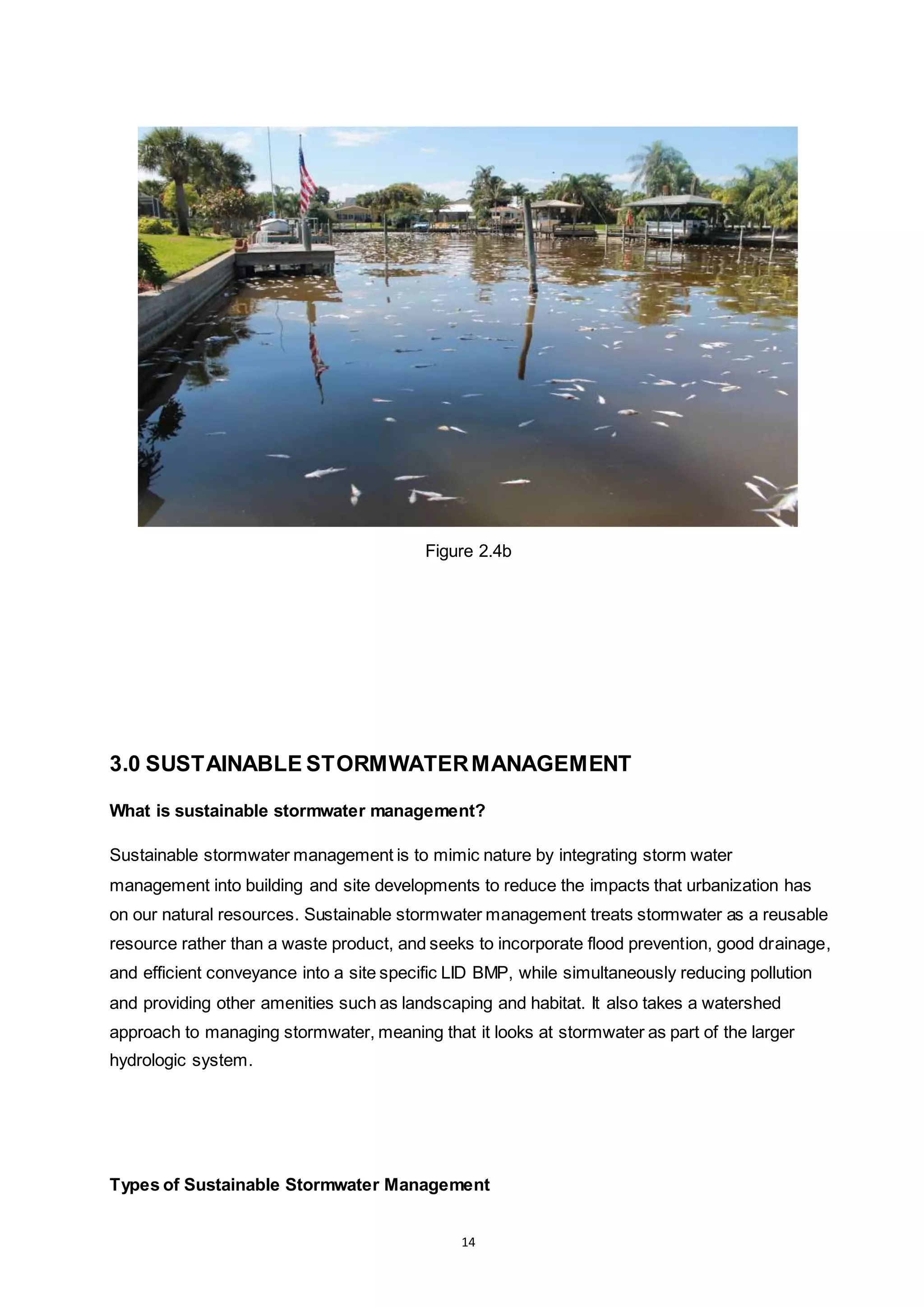 14
Figure 2.4b
3.0 SUSTAINABLE STORMWATERMANAGEMENT
What is sustainable stormwater management?
Sustainable stormwater management is to mimic nature by integrating storm water
management into building and site developments to reduce the impacts that urbanization has
on our natural resources. Sustainable stormwater management treats stormwater as a reusable
resource rather than a waste product, and seeks to incorporate flood prevention, good drainage,
and efficient conveyance into a site specific LID BMP, while simultaneously reducing pollution
and providing other amenities such as landscaping and habitat. It also takes a watershed
approach to managing stormwater, meaning that it looks at stormwater as part of the larger
hydrologic system.
Types of Sustainable Stormwater Management
 