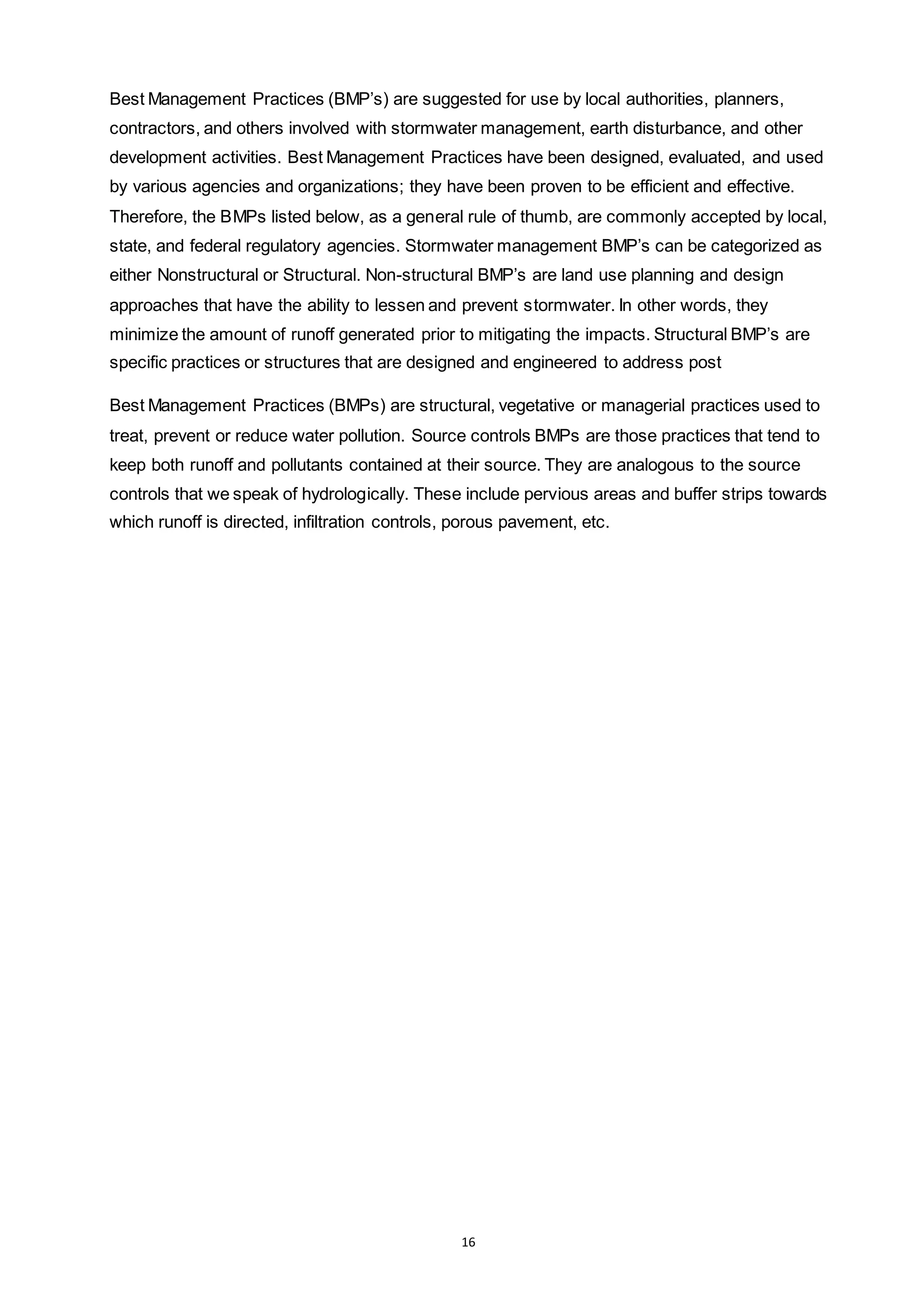 16
Best Management Practices (BMP’s) are suggested for use by local authorities, planners,
contractors, and others involved with stormwater management, earth disturbance, and other
development activities. Best Management Practices have been designed, evaluated, and used
by various agencies and organizations; they have been proven to be efficient and effective.
Therefore, the BMPs listed below, as a general rule of thumb, are commonly accepted by local,
state, and federal regulatory agencies. Stormwater management BMP’s can be categorized as
either Nonstructural or Structural. Non-structural BMP’s are land use planning and design
approaches that have the ability to lessen and prevent stormwater. In other words, they
minimize the amount of runoff generated prior to mitigating the impacts. Structural BMP’s are
specific practices or structures that are designed and engineered to address post
Best Management Practices (BMPs) are structural, vegetative or managerial practices used to
treat, prevent or reduce water pollution. Source controls BMPs are those practices that tend to
keep both runoff and pollutants contained at their source. They are analogous to the source
controls that we speak of hydrologically. These include pervious areas and buffer strips towards
which runoff is directed, infiltration controls, porous pavement, etc.
 