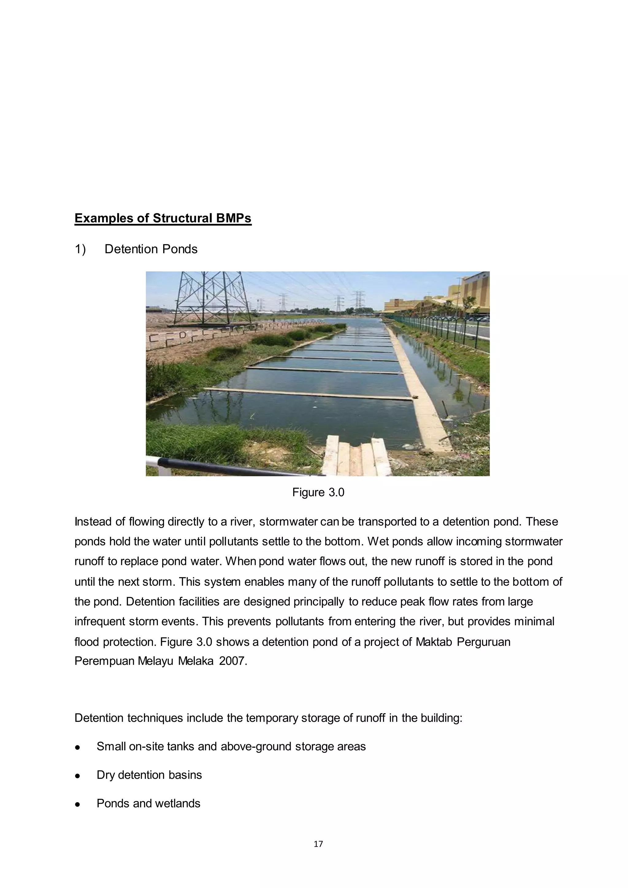 17
Examples of Structural BMPs
1) Detention Ponds
Figure 3.0
Instead of flowing directly to a river, stormwater can be transported to a detention pond. These
ponds hold the water until pollutants settle to the bottom. Wet ponds allow incoming stormwater
runoff to replace pond water. When pond water flows out, the new runoff is stored in the pond
until the next storm. This system enables many of the runoff pollutants to settle to the bottom of
the pond. Detention facilities are designed principally to reduce peak flow rates from large
infrequent storm events. This prevents pollutants from entering the river, but provides minimal
flood protection. Figure 3.0 shows a detention pond of a project of Maktab Perguruan
Perempuan Melayu Melaka 2007.
Detention techniques include the temporary storage of runoff in the building:
 Small on-site tanks and above-ground storage areas
 Dry detention basins
 Ponds and wetlands
 