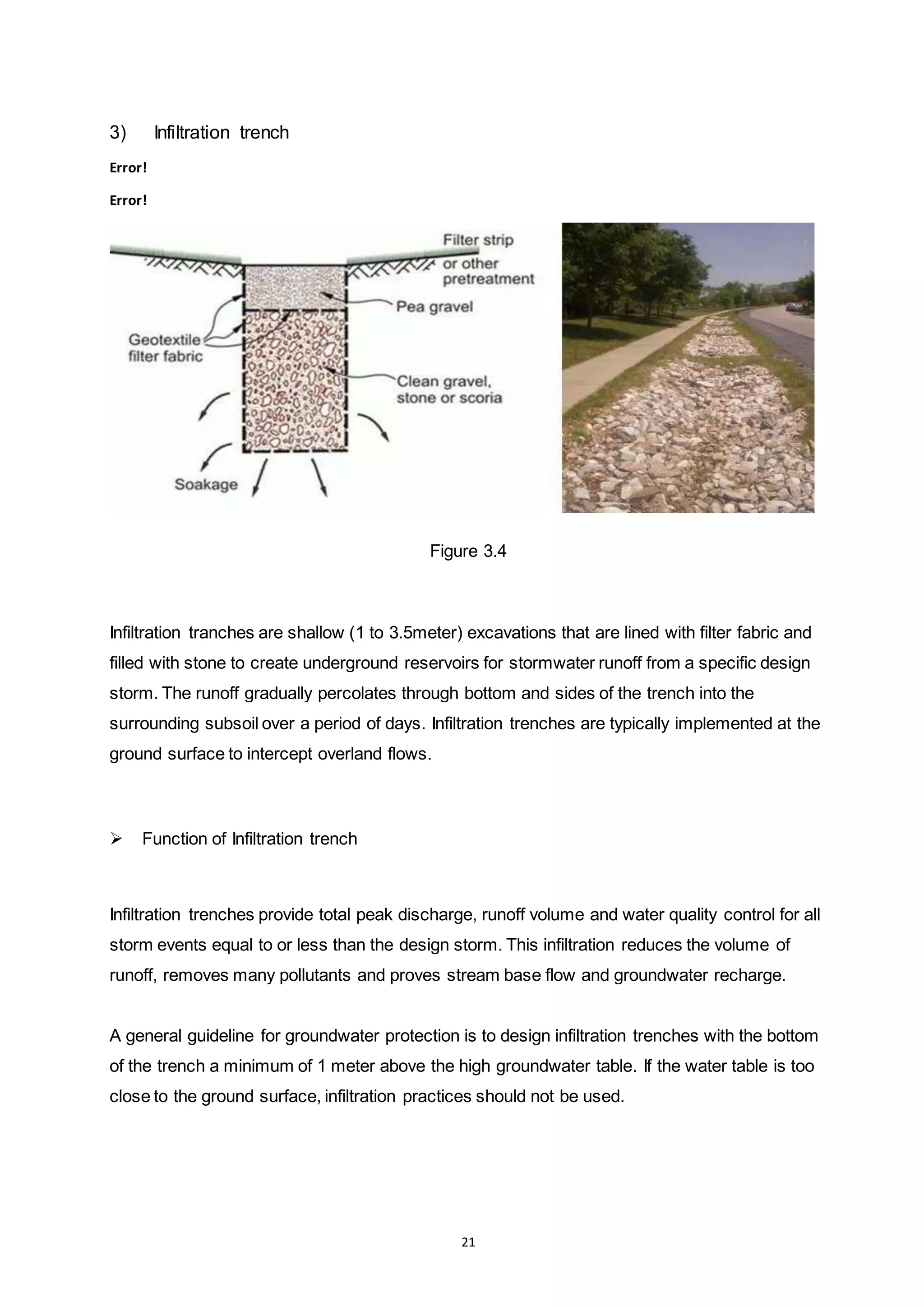 21
3) Infiltration trench
Error!
Error!
Figure 3.4
Infiltration tranches are shallow (1 to 3.5meter) excavations that are lined with filter fabric and
filled with stone to create underground reservoirs for stormwater runoff from a specific design
storm. The runoff gradually percolates through bottom and sides of the trench into the
surrounding subsoil over a period of days. Infiltration trenches are typically implemented at the
ground surface to intercept overland flows.
 Function of Infiltration trench
Infiltration trenches provide total peak discharge, runoff volume and water quality control for all
storm events equal to or less than the design storm. This infiltration reduces the volume of
runoff, removes many pollutants and proves stream base flow and groundwater recharge.
A general guideline for groundwater protection is to design infiltration trenches with the bottom
of the trench a minimum of 1 meter above the high groundwater table. If the water table is too
close to the ground surface, infiltration practices should not be used.
 