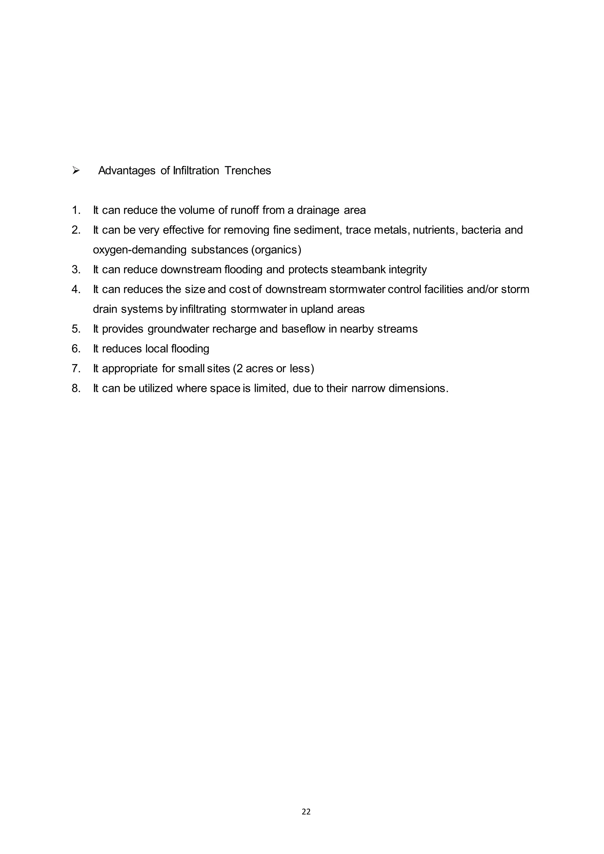 22
 Advantages of Infiltration Trenches
1. It can reduce the volume of runoff from a drainage area
2. It can be very effective for removing fine sediment, trace metals, nutrients, bacteria and
oxygen-demanding substances (organics)
3. It can reduce downstream flooding and protects steambank integrity
4. It can reduces the size and cost of downstream stormwater control facilities and/or storm
drain systems by infiltrating stormwater in upland areas
5. It provides groundwater recharge and baseflow in nearby streams
6. It reduces local flooding
7. It appropriate for small sites (2 acres or less)
8. It can be utilized where space is limited, due to their narrow dimensions.
 