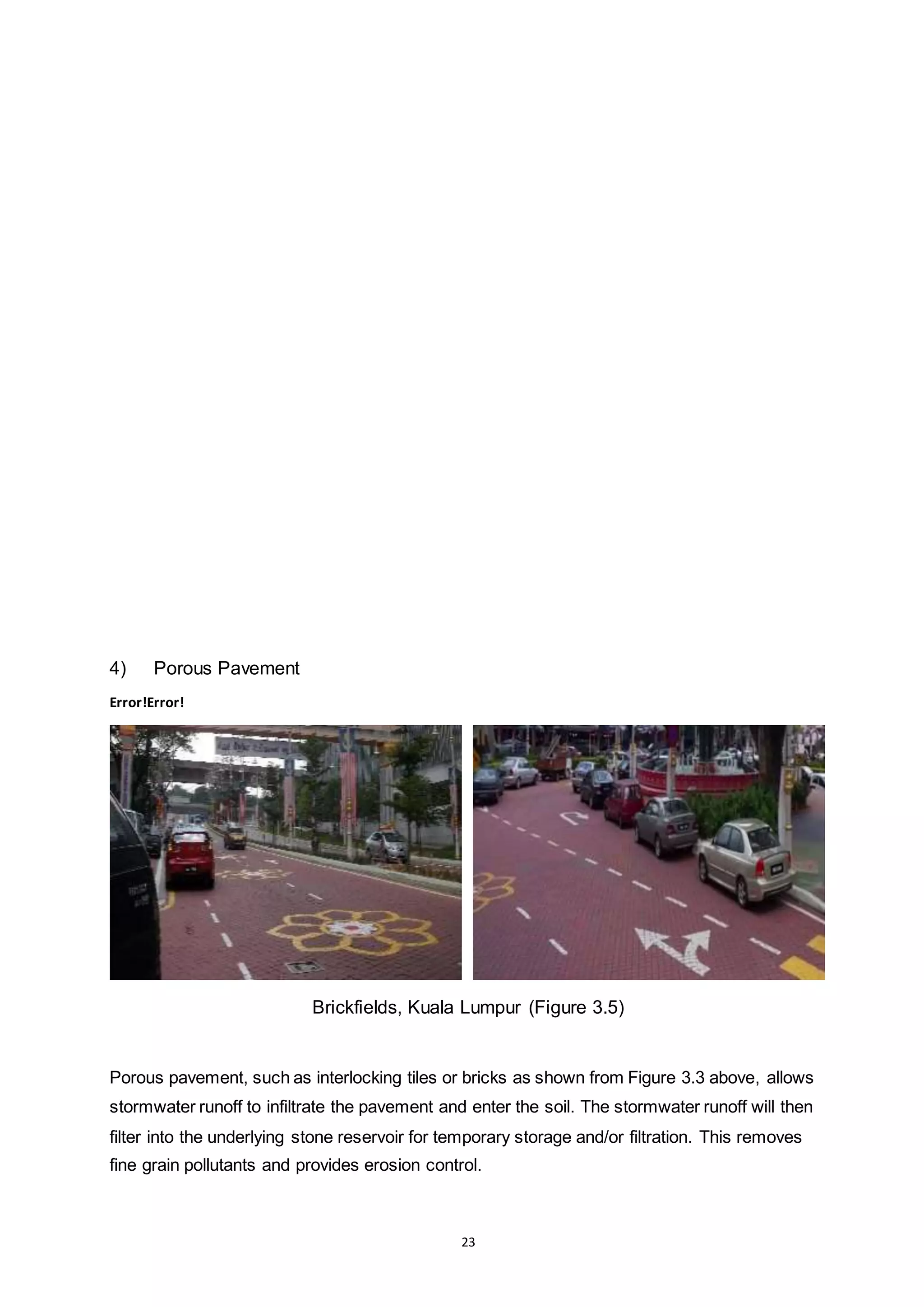 23
4) Porous Pavement
Error!Error!
Brickfields, Kuala Lumpur (Figure 3.5)
Porous pavement, such as interlocking tiles or bricks as shown from Figure 3.3 above, allows
stormwater runoff to infiltrate the pavement and enter the soil. The stormwater runoff will then
filter into the underlying stone reservoir for temporary storage and/or filtration. This removes
fine grain pollutants and provides erosion control.
 