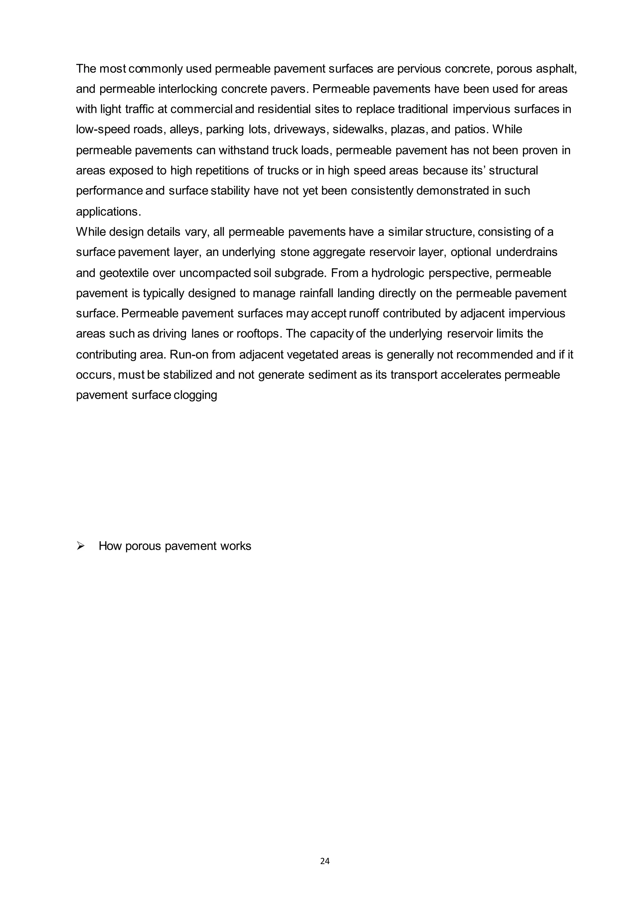 24
The most commonly used permeable pavement surfaces are pervious concrete, porous asphalt,
and permeable interlocking concrete pavers. Permeable pavements have been used for areas
with light traffic at commercial and residential sites to replace traditional impervious surfaces in
low-speed roads, alleys, parking lots, driveways, sidewalks, plazas, and patios. While
permeable pavements can withstand truck loads, permeable pavement has not been proven in
areas exposed to high repetitions of trucks or in high speed areas because its’ structural
performance and surface stability have not yet been consistently demonstrated in such
applications.
While design details vary, all permeable pavements have a similar structure, consisting of a
surface pavement layer, an underlying stone aggregate reservoir layer, optional underdrains
and geotextile over uncompacted soil subgrade. From a hydrologic perspective, permeable
pavement is typically designed to manage rainfall landing directly on the permeable pavement
surface. Permeable pavement surfaces may accept runoff contributed by adjacent impervious
areas such as driving lanes or rooftops. The capacity of the underlying reservoir limits the
contributing area. Run-on from adjacent vegetated areas is generally not recommended and if it
occurs, must be stabilized and not generate sediment as its transport accelerates permeable
pavement surface clogging
 How porous pavement works
 