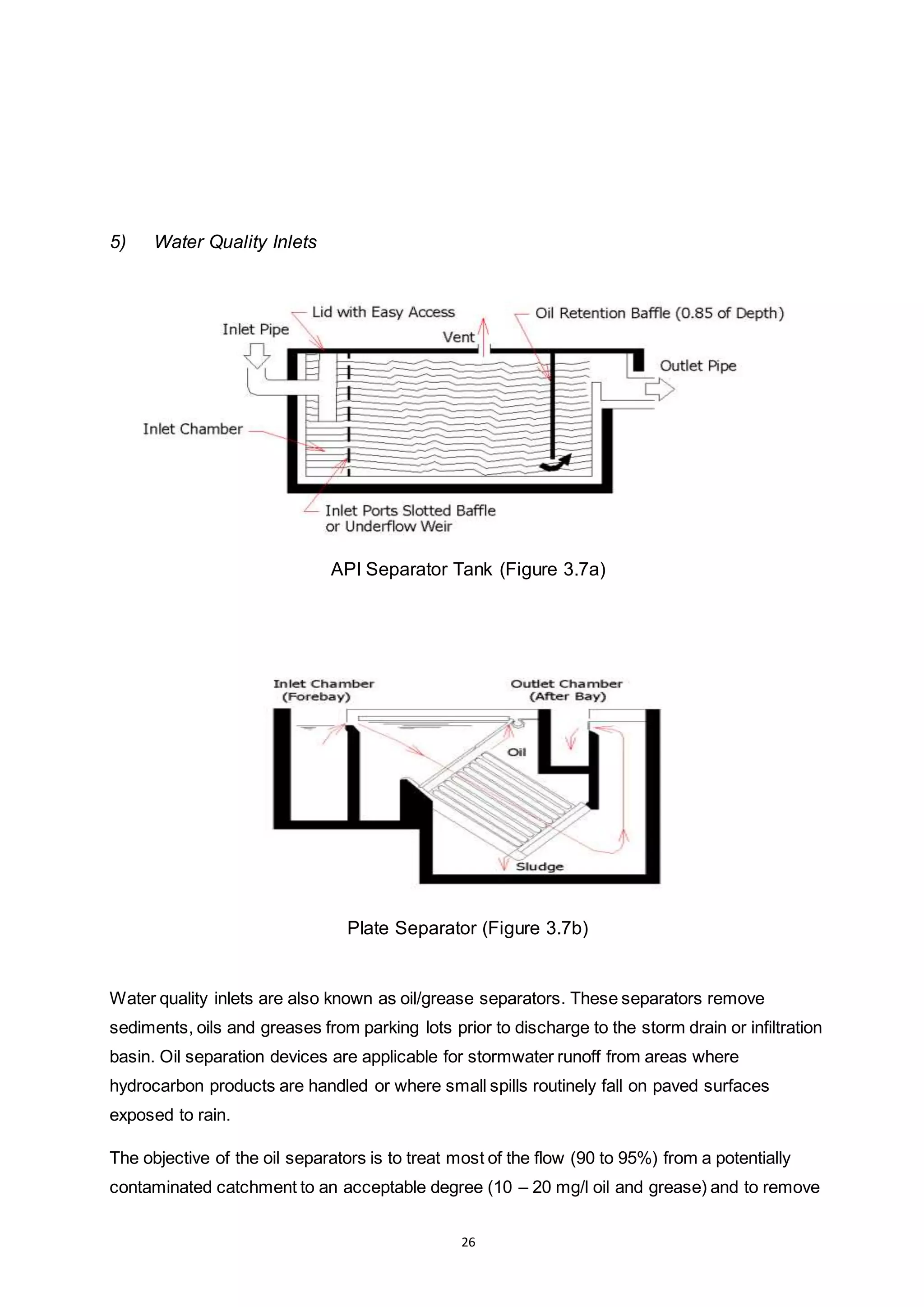 26
5) Water Quality Inlets
API Separator Tank (Figure 3.7a)
Plate Separator (Figure 3.7b)
Water quality inlets are also known as oil/grease separators. These separators remove
sediments, oils and greases from parking lots prior to discharge to the storm drain or infiltration
basin. Oil separation devices are applicable for stormwater runoff from areas where
hydrocarbon products are handled or where small spills routinely fall on paved surfaces
exposed to rain.
The objective of the oil separators is to treat most of the flow (90 to 95%) from a potentially
contaminated catchment to an acceptable degree (10 – 20 mg/l oil and grease) and to remove
 
