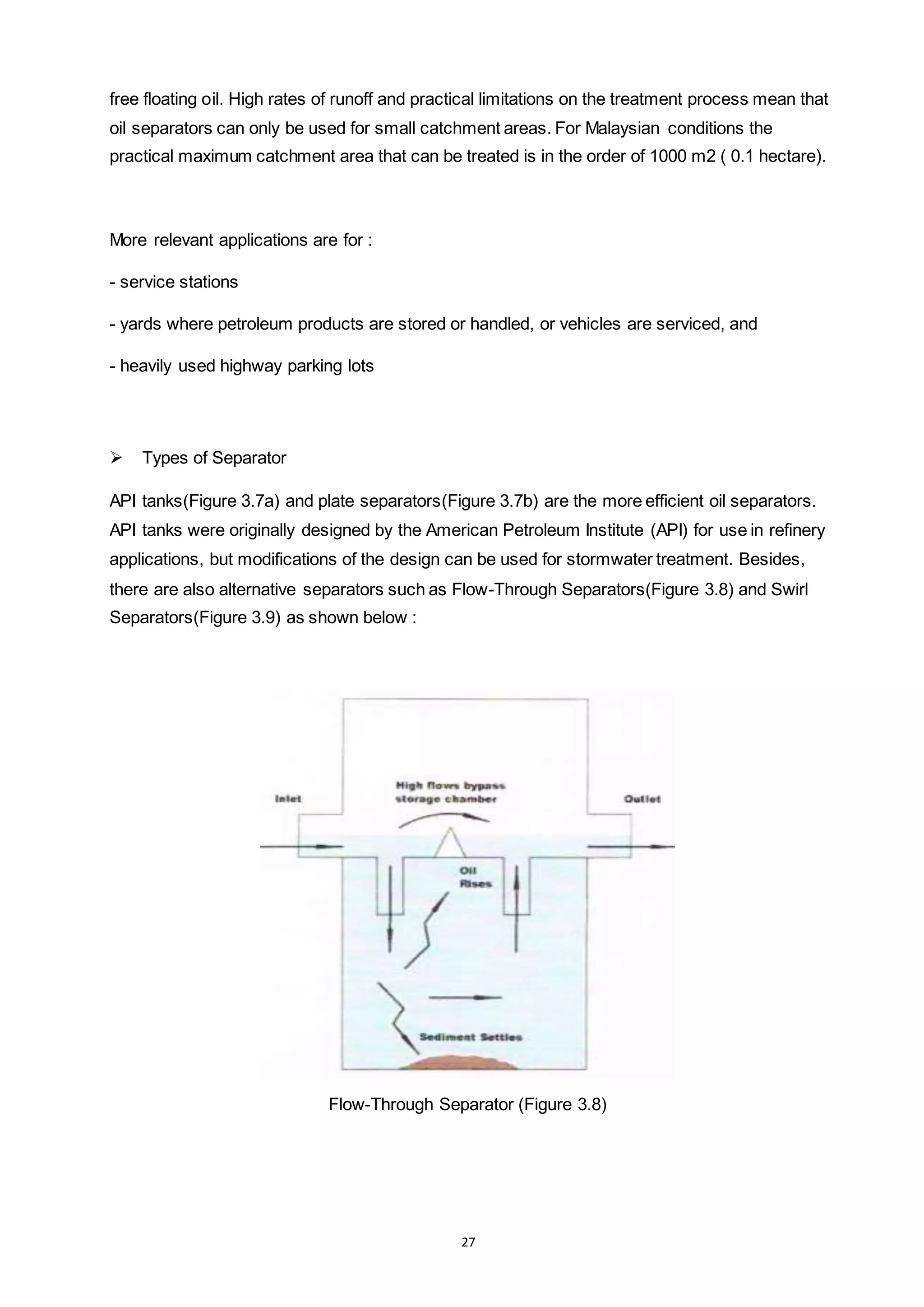 27
free floating oil. High rates of runoff and practical limitations on the treatment process mean that
oil separators can only be used for small catchment areas. For Malaysian conditions the
practical maximum catchment area that can be treated is in the order of 1000 m2 ( 0.1 hectare).
More relevant applications are for :
- service stations
- yards where petroleum products are stored or handled, or vehicles are serviced, and
- heavily used highway parking lots
 Types of Separator
API tanks(Figure 3.7a) and plate separators(Figure 3.7b) are the more efficient oil separators.
API tanks were originally designed by the American Petroleum Institute (API) for use in refinery
applications, but modifications of the design can be used for stormwater treatment. Besides,
there are also alternative separators such as Flow-Through Separators(Figure 3.8) and Swirl
Separators(Figure 3.9) as shown below :
Flow-Through Separator (Figure 3.8)
 