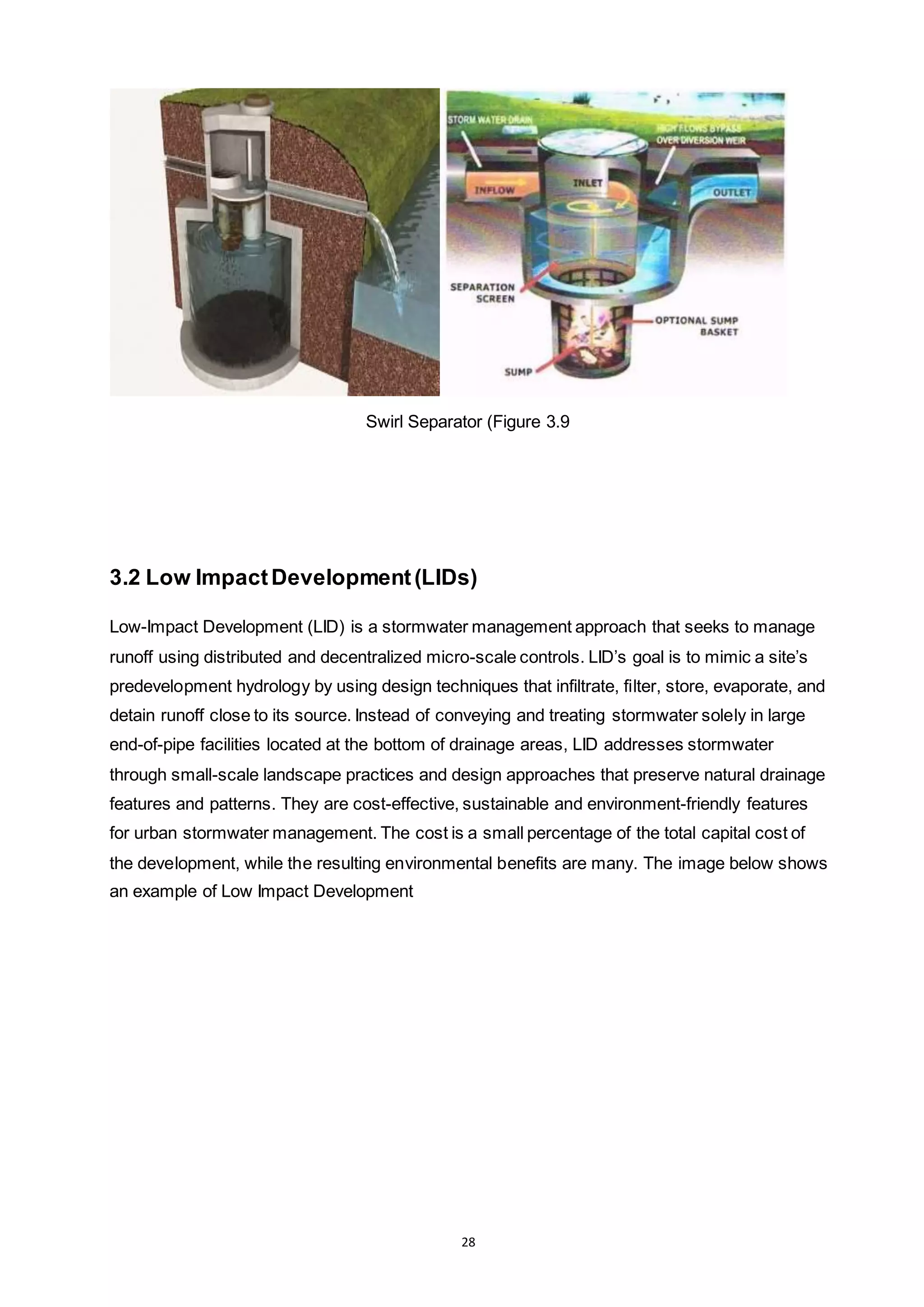 28
Swirl Separator (Figure 3.9
3.2 Low ImpactDevelopment(LIDs)
Low-Impact Development (LID) is a stormwater management approach that seeks to manage
runoff using distributed and decentralized micro-scale controls. LID’s goal is to mimic a site’s
predevelopment hydrology by using design techniques that infiltrate, filter, store, evaporate, and
detain runoff close to its source. Instead of conveying and treating stormwater solely in large
end-of-pipe facilities located at the bottom of drainage areas, LID addresses stormwater
through small-scale landscape practices and design approaches that preserve natural drainage
features and patterns. They are cost-effective, sustainable and environment-friendly features
for urban stormwater management. The cost is a small percentage of the total capital cost of
the development, while the resulting environmental benefits are many. The image below shows
an example of Low Impact Development
 