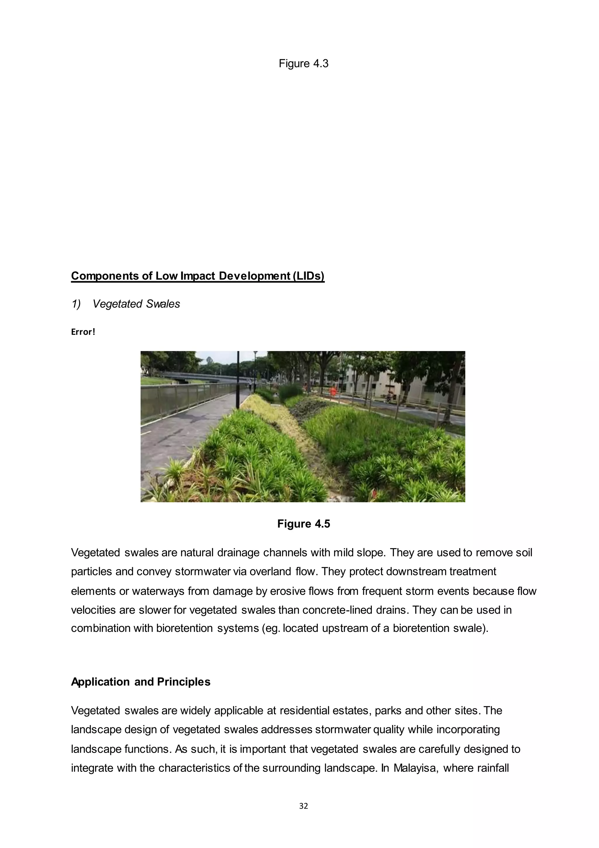 32
Figure 4.3
Components of Low Impact Development (LIDs)
1) Vegetated Swales
Error!
Figure 4.5
Vegetated swales are natural drainage channels with mild slope. They are used to remove soil
particles and convey stormwater via overland flow. They protect downstream treatment
elements or waterways from damage by erosive flows from frequent storm events because flow
velocities are slower for vegetated swales than concrete-lined drains. They can be used in
combination with bioretention systems (eg. located upstream of a bioretention swale).
Application and Principles
Vegetated swales are widely applicable at residential estates, parks and other sites. The
landscape design of vegetated swales addresses stormwater quality while incorporating
landscape functions. As such, it is important that vegetated swales are carefully designed to
integrate with the characteristics of the surrounding landscape. In Malayisa, where rainfall
 