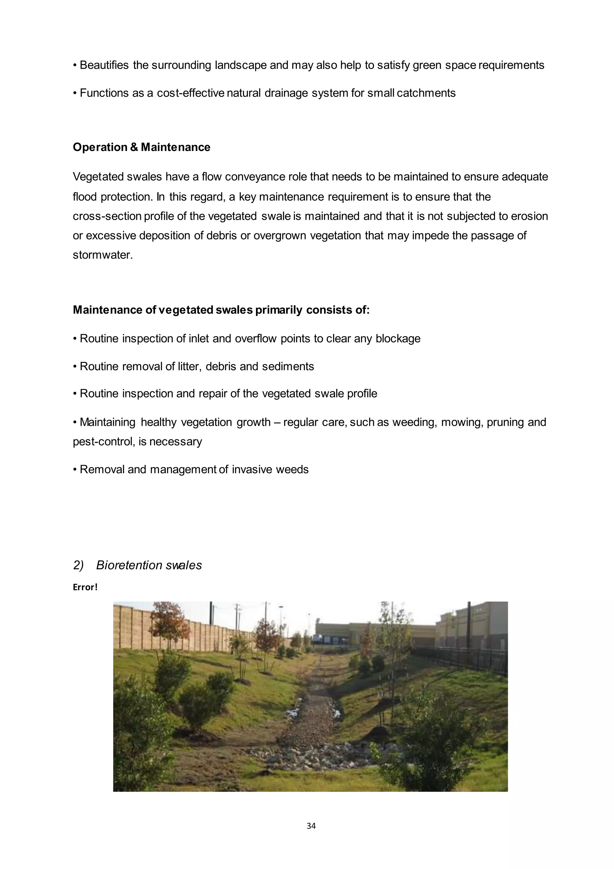 34
• Beautifies the surrounding landscape and may also help to satisfy green space requirements
• Functions as a cost-effective natural drainage system for small catchments
Operation & Maintenance
Vegetated swales have a flow conveyance role that needs to be maintained to ensure adequate
flood protection. In this regard, a key maintenance requirement is to ensure that the
cross-section profile of the vegetated swale is maintained and that it is not subjected to erosion
or excessive deposition of debris or overgrown vegetation that may impede the passage of
stormwater.
Maintenance of vegetated swales primarily consists of:
• Routine inspection of inlet and overflow points to clear any blockage
• Routine removal of litter, debris and sediments
• Routine inspection and repair of the vegetated swale profile
• Maintaining healthy vegetation growth – regular care, such as weeding, mowing, pruning and
pest-control, is necessary
• Removal and management of invasive weeds
2) Bioretention swales
Error!
 