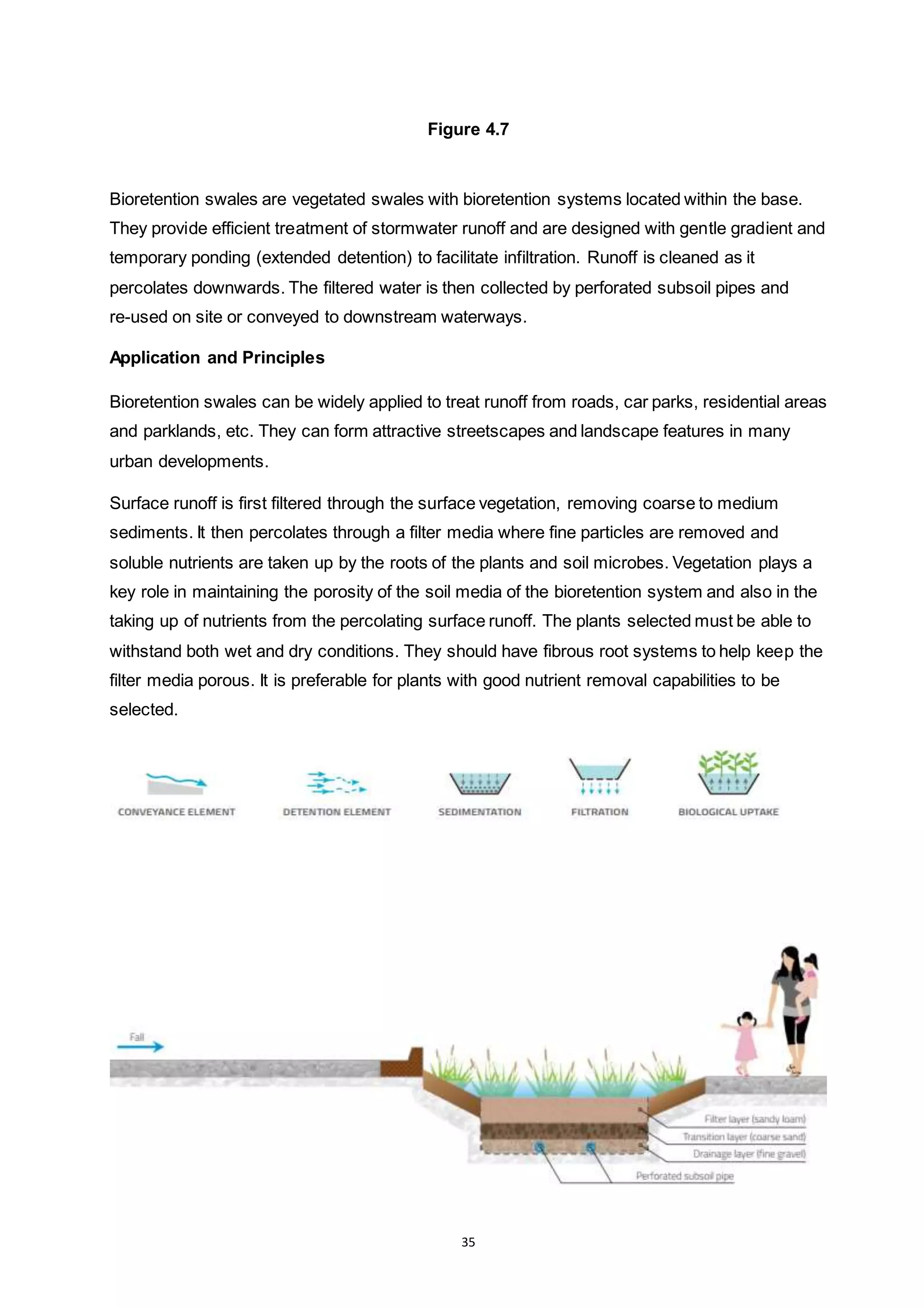 35
Figure 4.7
Bioretention swales are vegetated swales with bioretention systems located within the base.
They provide efficient treatment of stormwater runoff and are designed with gentle gradient and
temporary ponding (extended detention) to facilitate infiltration. Runoff is cleaned as it
percolates downwards. The filtered water is then collected by perforated subsoil pipes and
re-used on site or conveyed to downstream waterways.
Application and Principles
Bioretention swales can be widely applied to treat runoff from roads, car parks, residential areas
and parklands, etc. They can form attractive streetscapes and landscape features in many
urban developments.
Surface runoff is first filtered through the surface vegetation, removing coarse to medium
sediments. It then percolates through a filter media where fine particles are removed and
soluble nutrients are taken up by the roots of the plants and soil microbes. Vegetation plays a
key role in maintaining the porosity of the soil media of the bioretention system and also in the
taking up of nutrients from the percolating surface runoff. The plants selected must be able to
withstand both wet and dry conditions. They should have fibrous root systems to help keep the
filter media porous. It is preferable for plants with good nutrient removal capabilities to be
selected.
 