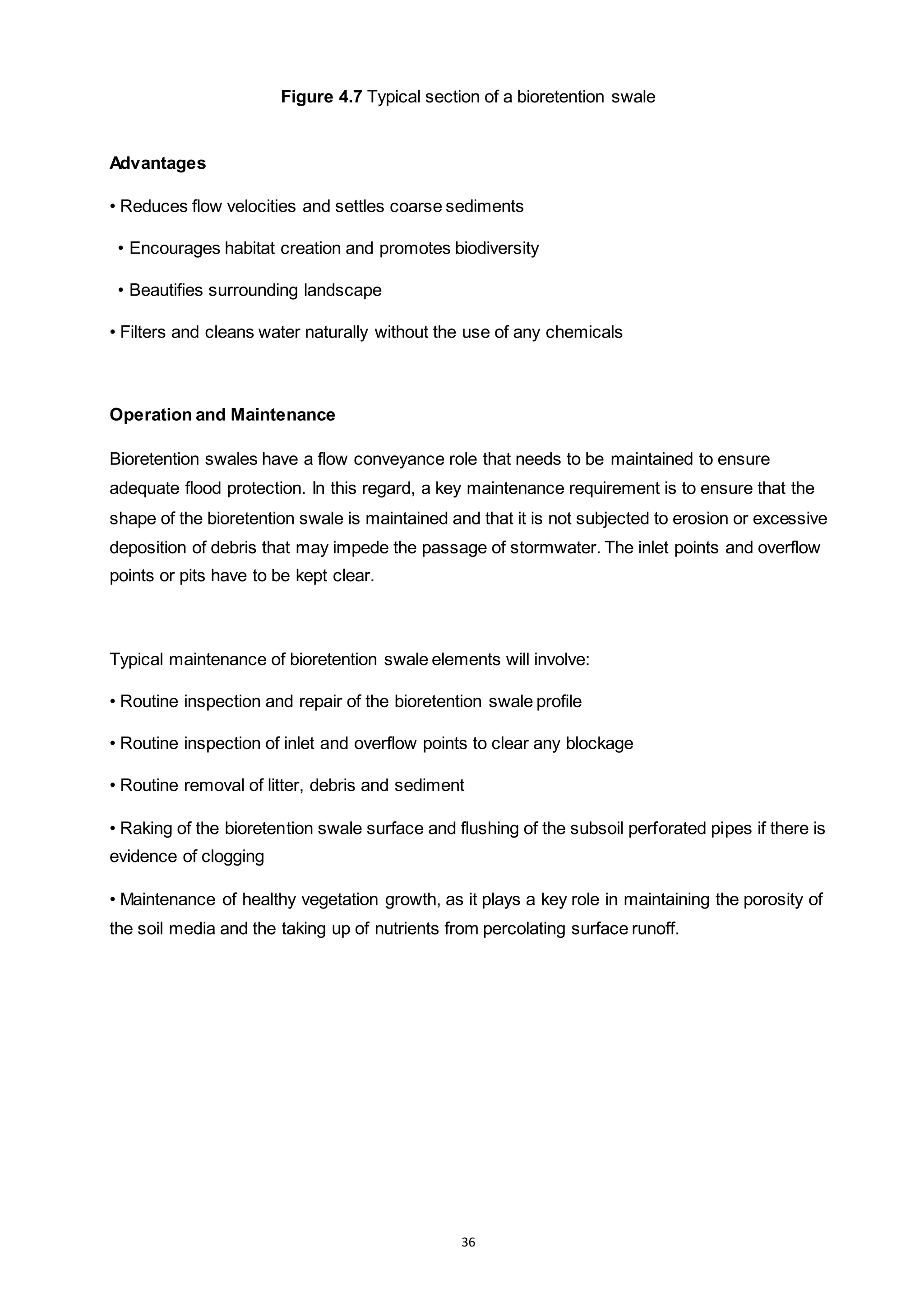 36
Figure 4.7 Typical section of a bioretention swale
Advantages
• Reduces flow velocities and settles coarse sediments
• Encourages habitat creation and promotes biodiversity
• Beautifies surrounding landscape
• Filters and cleans water naturally without the use of any chemicals
Operation and Maintenance
Bioretention swales have a flow conveyance role that needs to be maintained to ensure
adequate flood protection. In this regard, a key maintenance requirement is to ensure that the
shape of the bioretention swale is maintained and that it is not subjected to erosion or excessive
deposition of debris that may impede the passage of stormwater. The inlet points and overflow
points or pits have to be kept clear.
Typical maintenance of bioretention swale elements will involve:
• Routine inspection and repair of the bioretention swale profile
• Routine inspection of inlet and overflow points to clear any blockage
• Routine removal of litter, debris and sediment
• Raking of the bioretention swale surface and flushing of the subsoil perforated pipes if there is
evidence of clogging
• Maintenance of healthy vegetation growth, as it plays a key role in maintaining the porosity of
the soil media and the taking up of nutrients from percolating surface runoff.
 