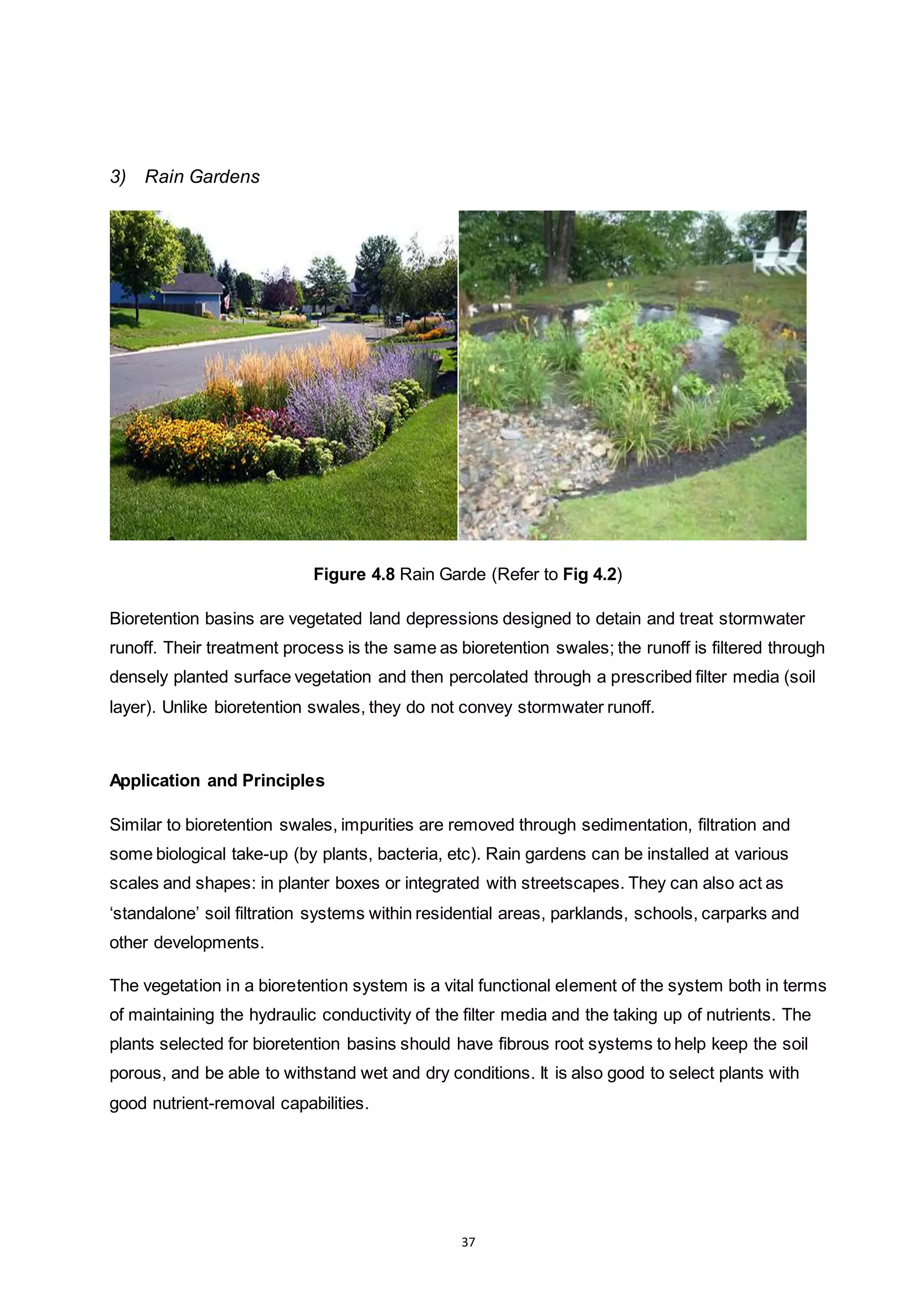 37
3) Rain Gardens
Figure 4.8 Rain Garde (Refer to Fig 4.2)
Bioretention basins are vegetated land depressions designed to detain and treat stormwater
runoff. Their treatment process is the same as bioretention swales; the runoff is filtered through
densely planted surface vegetation and then percolated through a prescribed filter media (soil
layer). Unlike bioretention swales, they do not convey stormwater runoff.
Application and Principles
Similar to bioretention swales, impurities are removed through sedimentation, filtration and
some biological take-up (by plants, bacteria, etc). Rain gardens can be installed at various
scales and shapes: in planter boxes or integrated with streetscapes. They can also act as
‘standalone’ soil filtration systems within residential areas, parklands, schools, carparks and
other developments.
The vegetation in a bioretention system is a vital functional element of the system both in terms
of maintaining the hydraulic conductivity of the filter media and the taking up of nutrients. The
plants selected for bioretention basins should have fibrous root systems to help keep the soil
porous, and be able to withstand wet and dry conditions. It is also good to select plants with
good nutrient-removal capabilities.
 