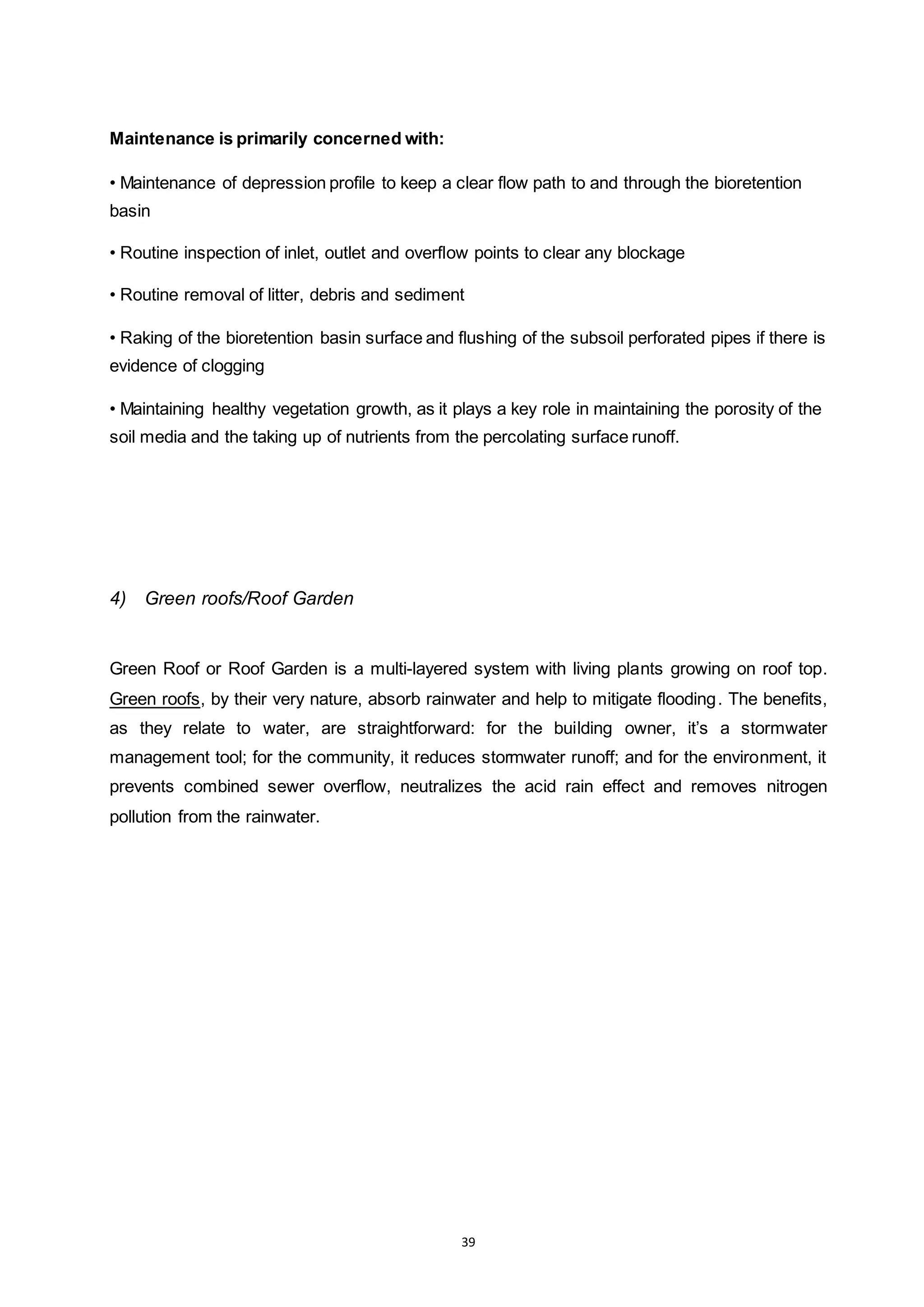 39
Maintenance is primarily concerned with:
• Maintenance of depression profile to keep a clear flow path to and through the bioretention
basin
• Routine inspection of inlet, outlet and overflow points to clear any blockage
• Routine removal of litter, debris and sediment
• Raking of the bioretention basin surface and flushing of the subsoil perforated pipes if there is
evidence of clogging
• Maintaining healthy vegetation growth, as it plays a key role in maintaining the porosity of the
soil media and the taking up of nutrients from the percolating surface runoff.
4) Green roofs/Roof Garden
Green Roof or Roof Garden is a multi-layered system with living plants growing on roof top.
Green roofs, by their very nature, absorb rainwater and help to mitigate flooding. The benefits,
as they relate to water, are straightforward: for the building owner, it’s a stormwater
management tool; for the community, it reduces stormwater runoff; and for the environment, it
prevents combined sewer overflow, neutralizes the acid rain effect and removes nitrogen
pollution from the rainwater.
 