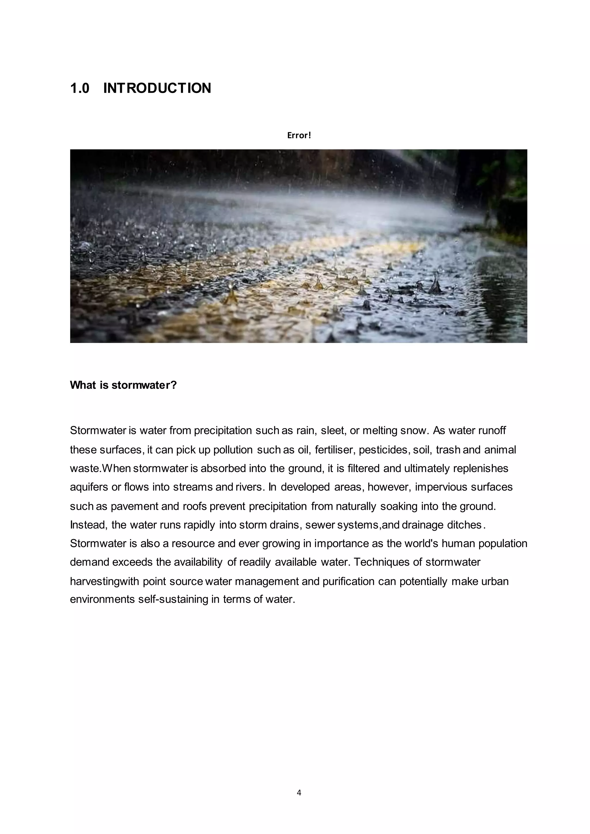 4
1.0 INTRODUCTION
Error!
What is stormwater?
Stormwater is water from precipitation such as rain, sleet, or melting snow. As water runoff
these surfaces, it can pick up pollution such as oil, fertiliser, pesticides, soil, trash and animal
waste.When stormwater is absorbed into the ground, it is filtered and ultimately replenishes
aquifers or flows into streams and rivers. In developed areas, however, impervious surfaces
such as pavement and roofs prevent precipitation from naturally soaking into the ground.
Instead, the water runs rapidly into storm drains, sewer systems,and drainage ditches.
Stormwater is also a resource and ever growing in importance as the world's human population
demand exceeds the availability of readily available water. Techniques of stormwater
harvestingwith point source water management and purification can potentially make urban
environments self-sustaining in terms of water.
 