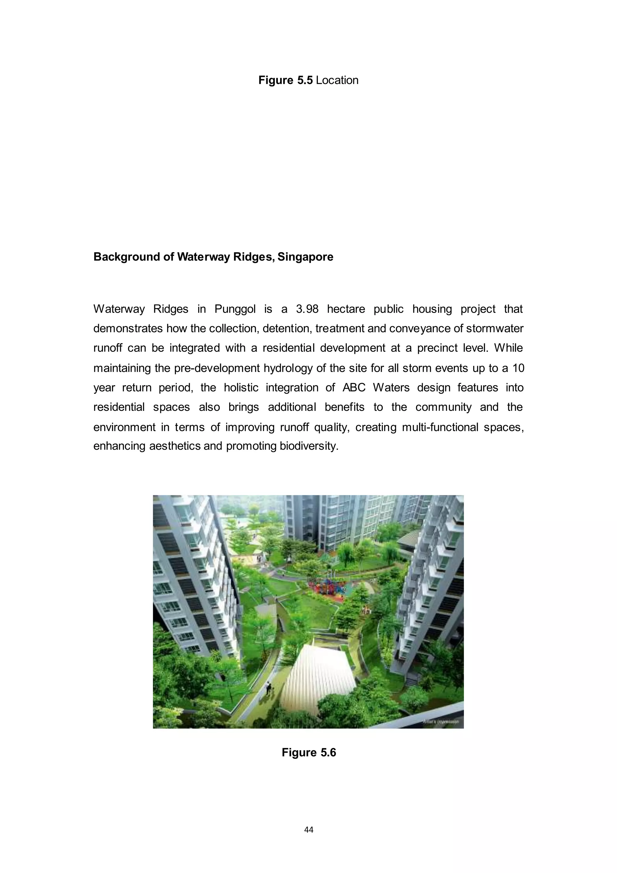 44
Figure 5.5 Location
Background of Waterway Ridges, Singapore
Waterway Ridges in Punggol is a 3.98 hectare public housing project that
demonstrates how the collection, detention, treatment and conveyance of stormwater
runoff can be integrated with a residential development at a precinct level. While
maintaining the pre-development hydrology of the site for all storm events up to a 10
year return period, the holistic integration of ABC Waters design features into
residential spaces also brings additional benefits to the community and the
environment in terms of improving runoff quality, creating multi-functional spaces,
enhancing aesthetics and promoting biodiversity.
Figure 5.6
 