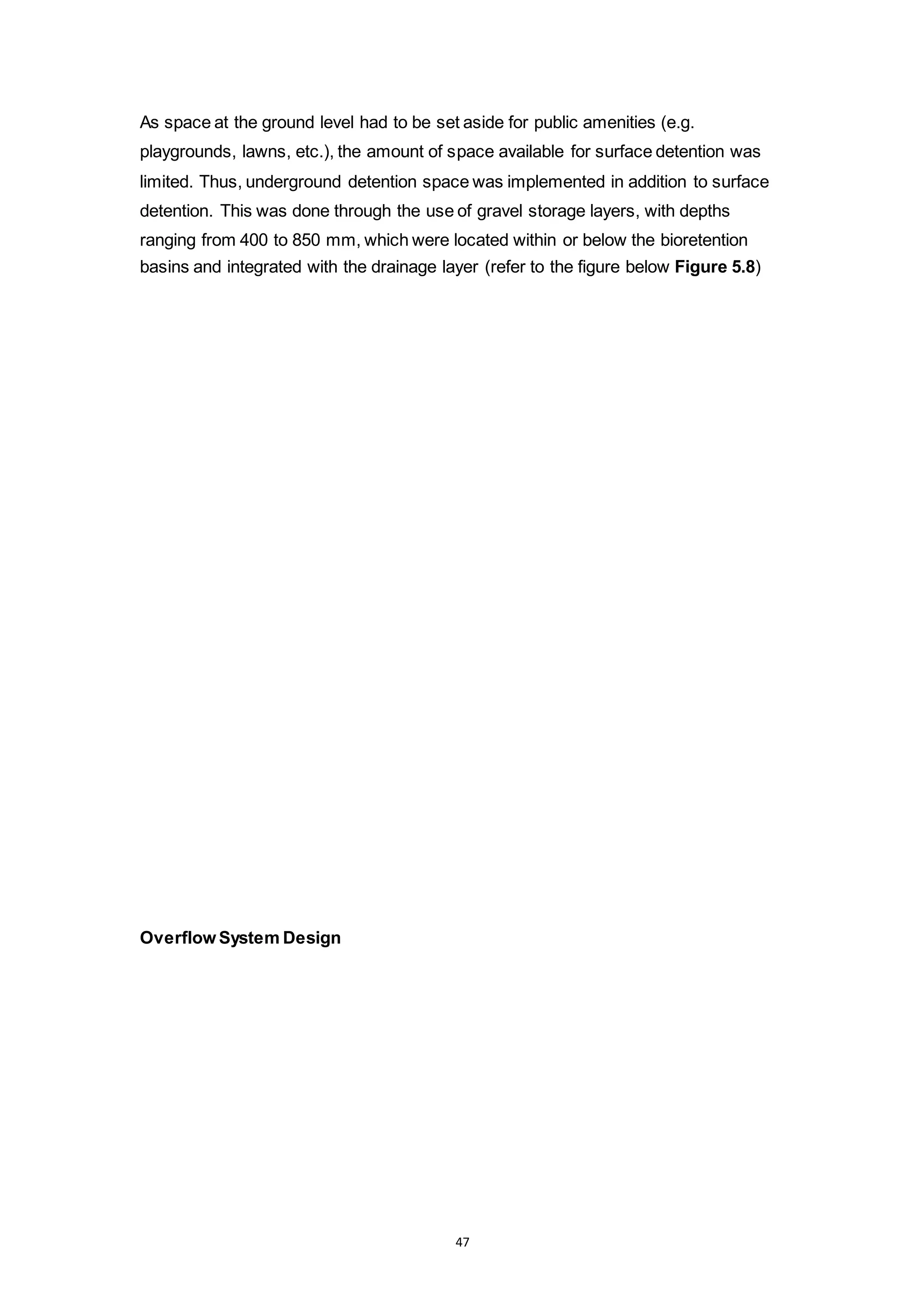 47
As space at the ground level had to be set aside for public amenities (e.g.
playgrounds, lawns, etc.), the amount of space available for surface detention was
limited. Thus, underground detention space was implemented in addition to surface
detention. This was done through the use of gravel storage layers, with depths
ranging from 400 to 850 mm, which were located within or below the bioretention
basins and integrated with the drainage layer (refer to the figure below Figure 5.8)
Overflow System Design
 