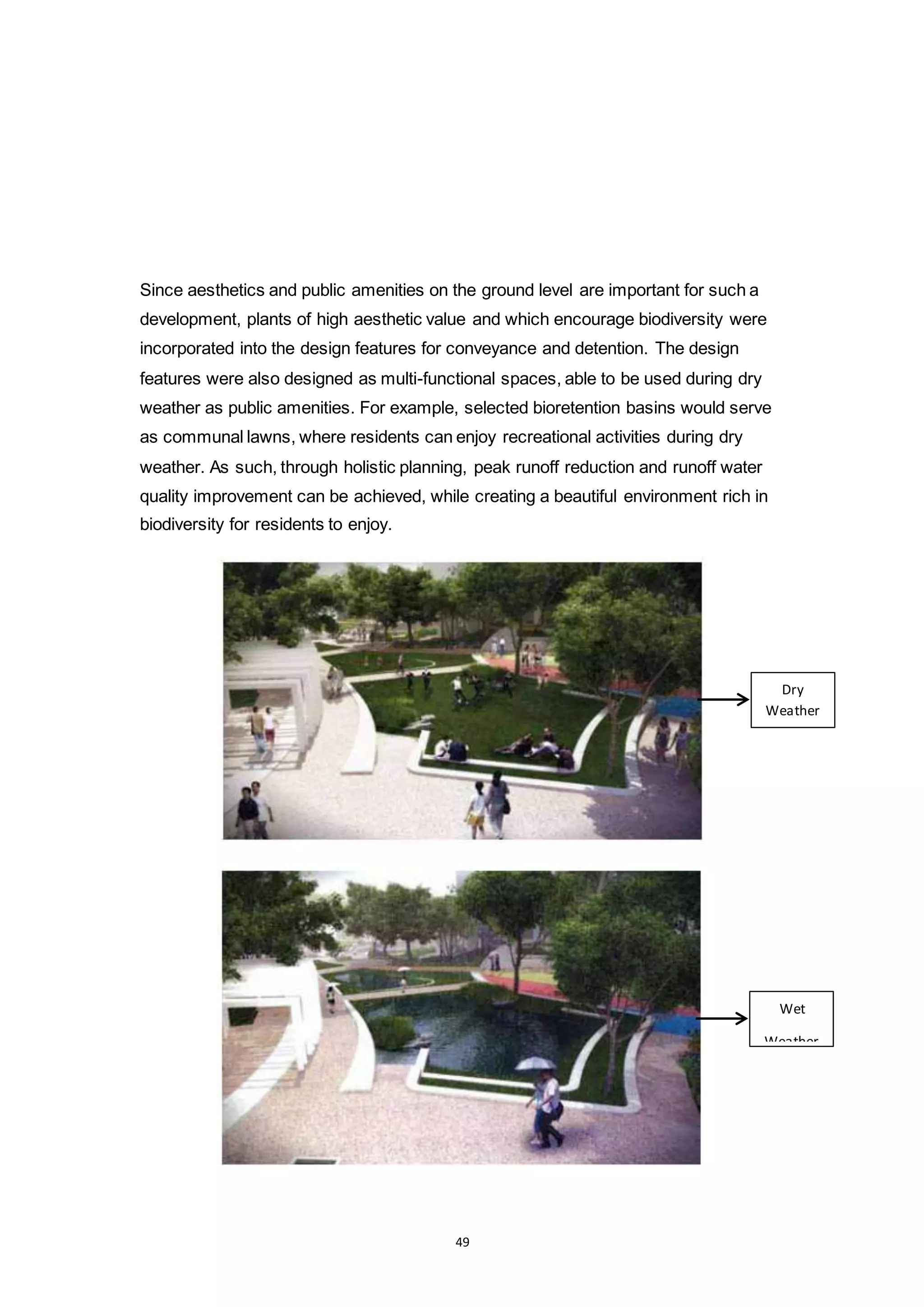49
Since aesthetics and public amenities on the ground level are important for such a
development, plants of high aesthetic value and which encourage biodiversity were
incorporated into the design features for conveyance and detention. The design
features were also designed as multi-functional spaces, able to be used during dry
weather as public amenities. For example, selected bioretention basins would serve
as communal lawns, where residents can enjoy recreational activities during dry
weather. As such, through holistic planning, peak runoff reduction and runoff water
quality improvement can be achieved, while creating a beautiful environment rich in
biodiversity for residents to enjoy.
Dry
Weather
Wet
Weather
 