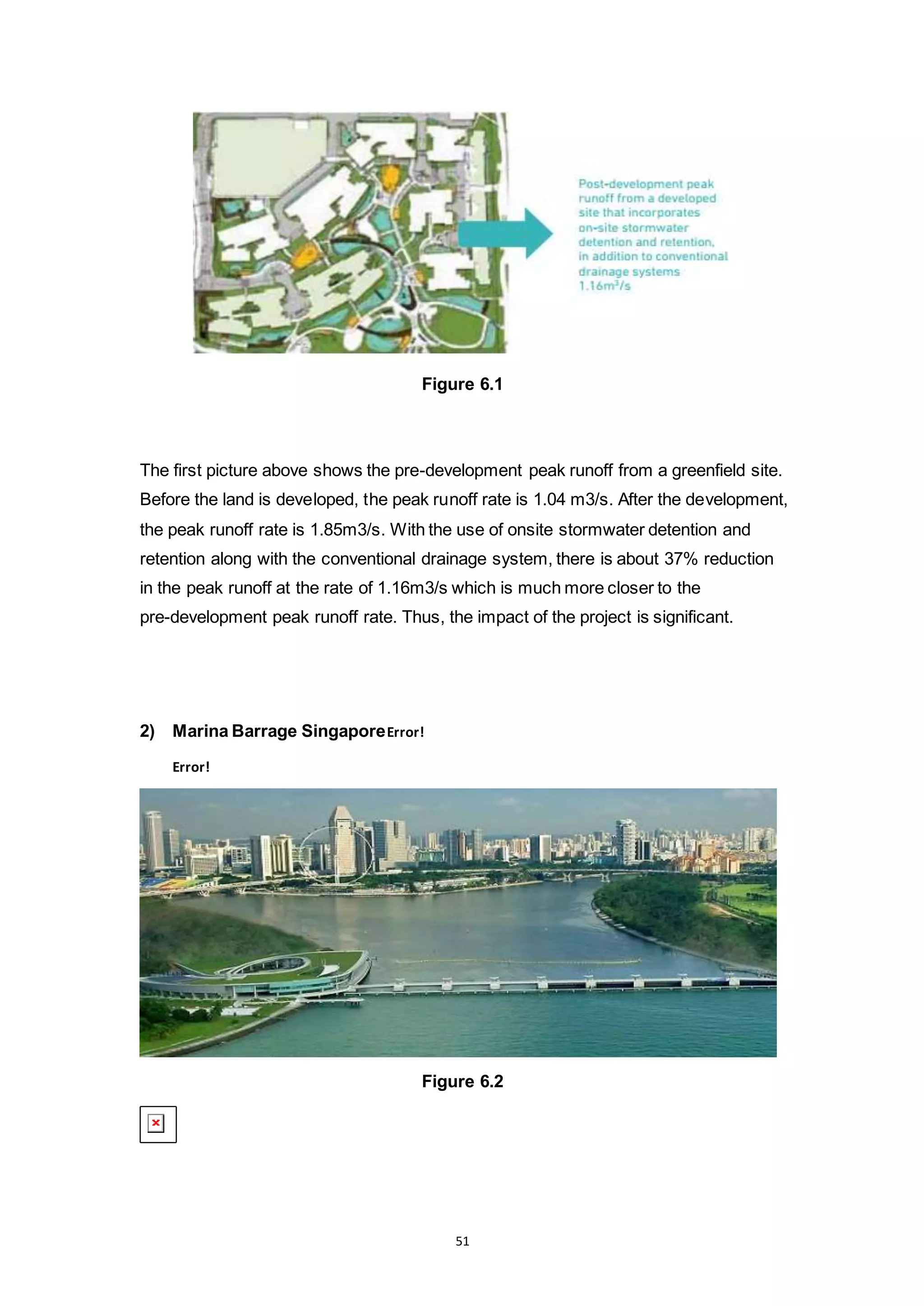 51
Figure 6.1
The first picture above shows the pre-development peak runoff from a greenfield site.
Before the land is developed, the peak runoff rate is 1.04 m3/s. After the development,
the peak runoff rate is 1.85m3/s. With the use of onsite stormwater detention and
retention along with the conventional drainage system, there is about 37% reduction
in the peak runoff at the rate of 1.16m3/s which is much more closer to the
pre-development peak runoff rate. Thus, the impact of the project is significant.
2) Marina Barrage SingaporeError!
Error!
Figure 6.2
 