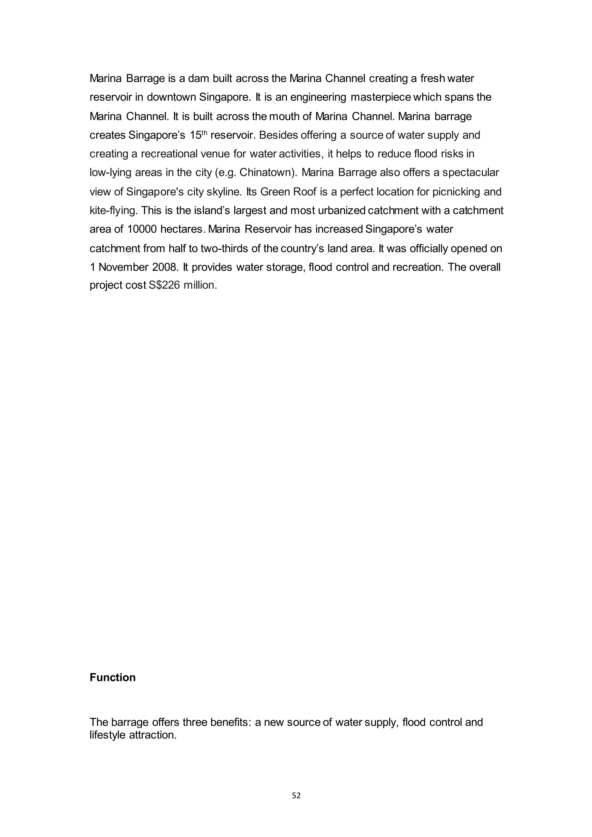 52
Marina Barrage is a dam built across the Marina Channel creating a fresh water
reservoir in downtown Singapore. It is an engineering masterpiece which spans the
Marina Channel. It is built across the mouth of Marina Channel. Marina barrage
creates Singapore’s 15th
reservoir. Besides offering a source of water supply and
creating a recreational venue for water activities, it helps to reduce flood risks in
low-lying areas in the city (e.g. Chinatown). Marina Barrage also offers a spectacular
view of Singapore's city skyline. Its Green Roof is a perfect location for picnicking and
kite-flying. This is the island’s largest and most urbanized catchment with a catchment
area of 10000 hectares. Marina Reservoir has increased Singapore’s water
catchment from half to two-thirds of the country’s land area. It was officially opened on
1 November 2008. It provides water storage, flood control and recreation. The overall
project cost S$226 million.
Function
The barrage offers three benefits: a new source of water supply, flood control and
lifestyle attraction.
 