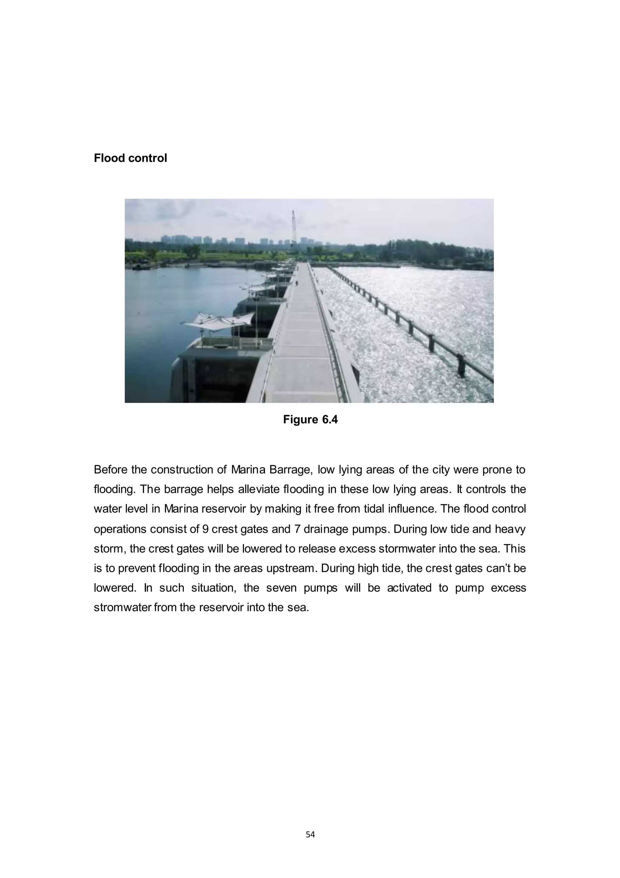 54
Flood control
Figure 6.4
Before the construction of Marina Barrage, low lying areas of the city were prone to
flooding. The barrage helps alleviate flooding in these low lying areas. It controls the
water level in Marina reservoir by making it free from tidal influence. The flood control
operations consist of 9 crest gates and 7 drainage pumps. During low tide and heavy
storm, the crest gates will be lowered to release excess stormwater into the sea. This
is to prevent flooding in the areas upstream. During high tide, the crest gates can’t be
lowered. In such situation, the seven pumps will be activated to pump excess
stromwater from the reservoir into the sea.
 