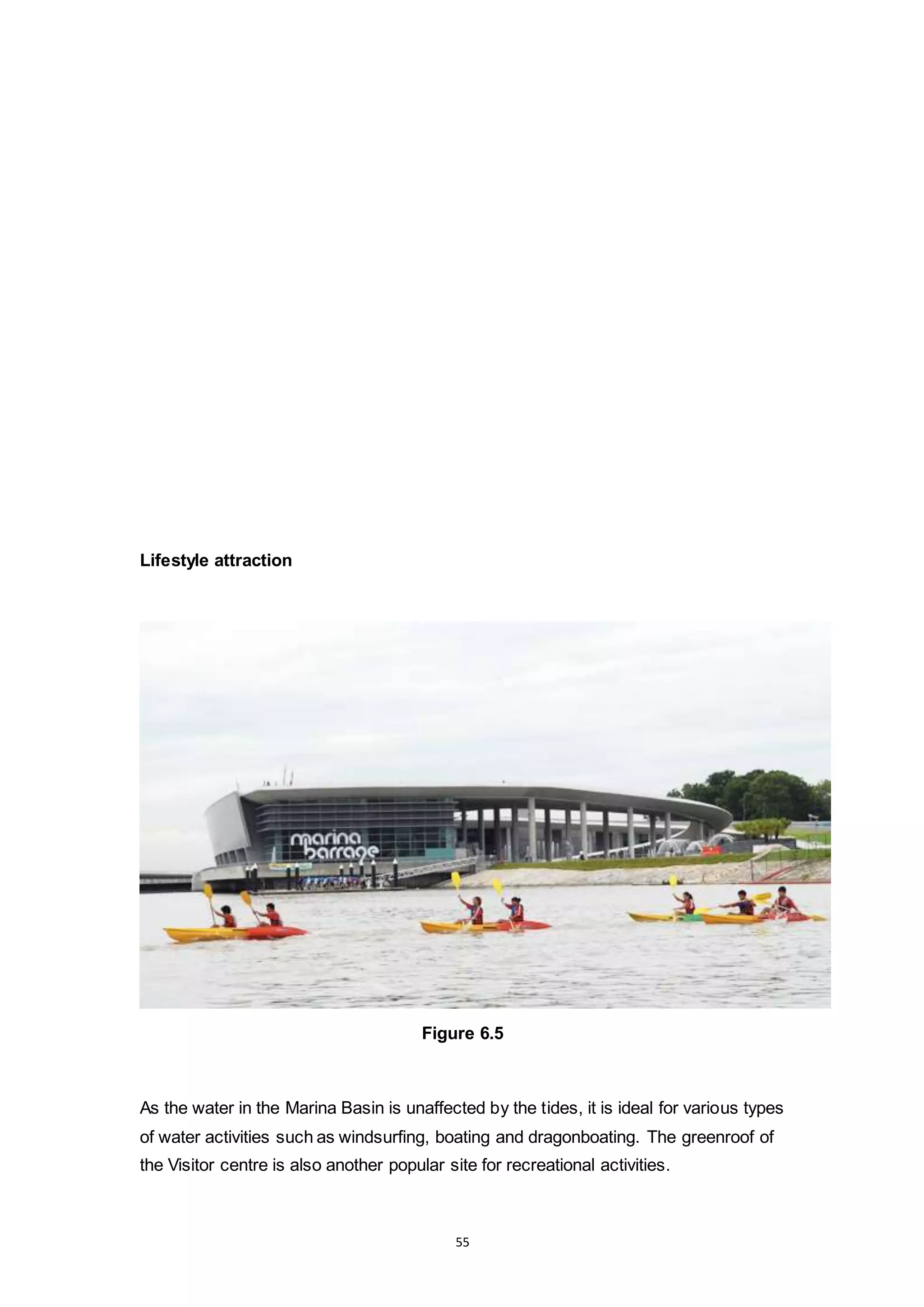 55
Lifestyle attraction
Figure 6.5
As the water in the Marina Basin is unaffected by the tides, it is ideal for various types
of water activities such as windsurfing, boating and dragonboating. The greenroof of
the Visitor centre is also another popular site for recreational activities.
 