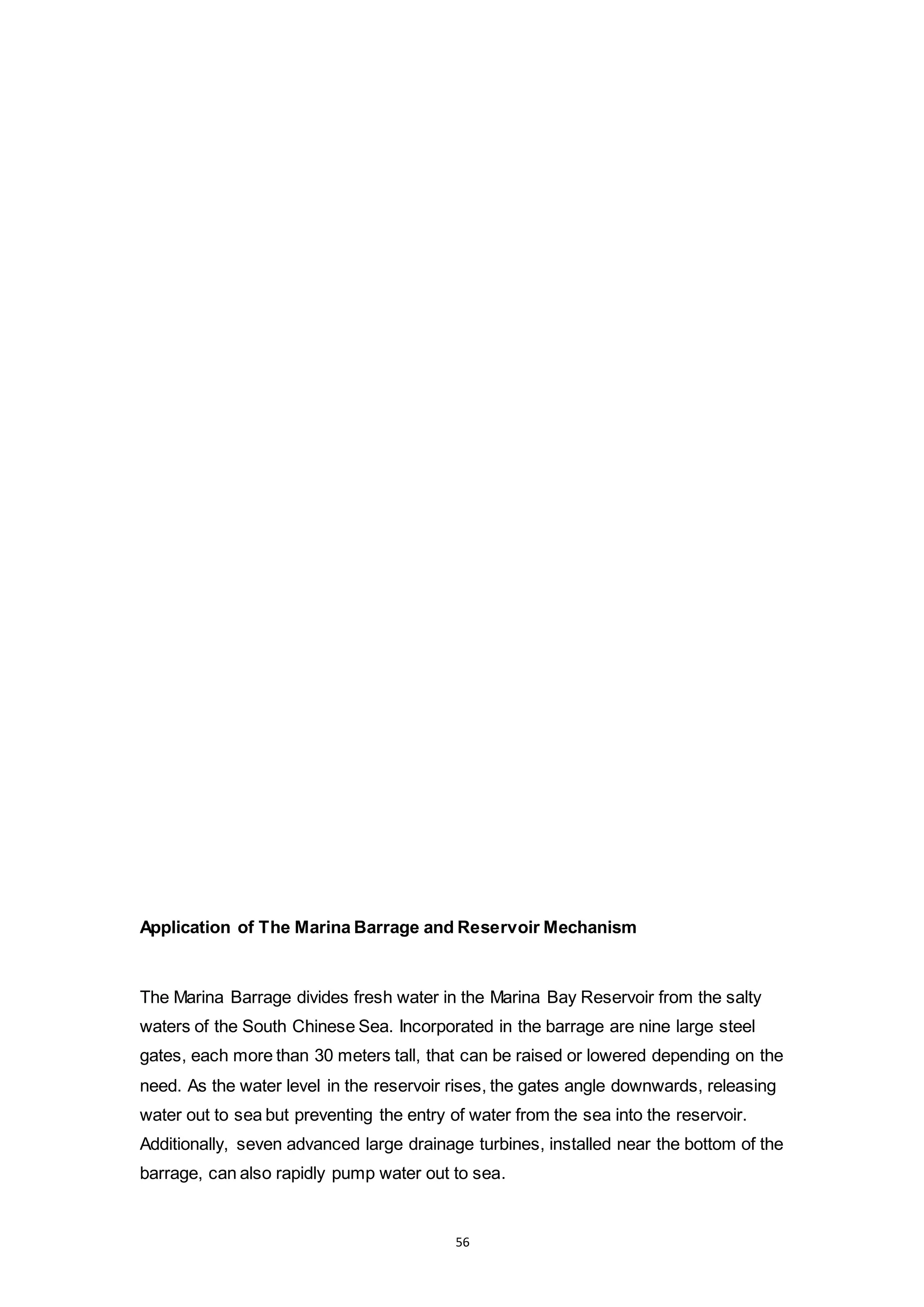56
Application of The Marina Barrage and Reservoir Mechanism
The Marina Barrage divides fresh water in the Marina Bay Reservoir from the salty
waters of the South Chinese Sea. Incorporated in the barrage are nine large steel
gates, each more than 30 meters tall, that can be raised or lowered depending on the
need. As the water level in the reservoir rises, the gates angle downwards, releasing
water out to sea but preventing the entry of water from the sea into the reservoir.
Additionally, seven advanced large drainage turbines, installed near the bottom of the
barrage, can also rapidly pump water out to sea.
 