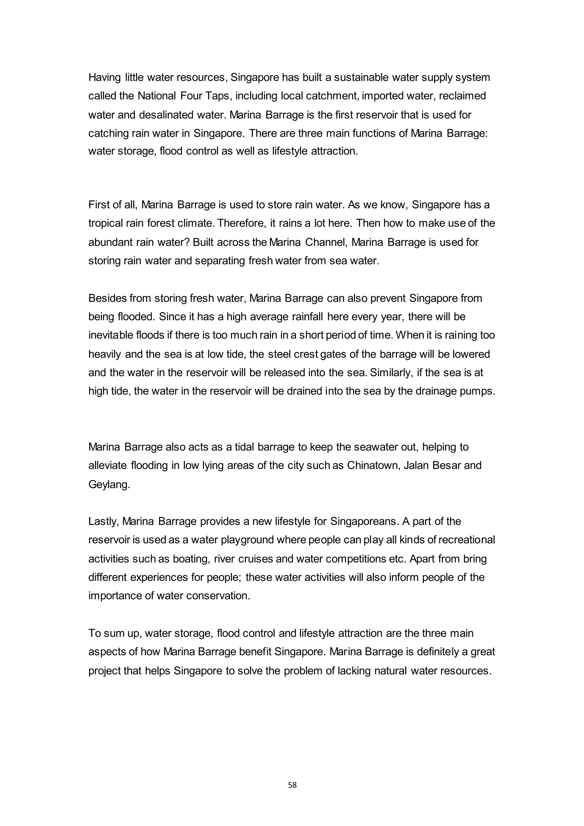 58
Having little water resources, Singapore has built a sustainable water supply system
called the National Four Taps, including local catchment, imported water, reclaimed
water and desalinated water. Marina Barrage is the first reservoir that is used for
catching rain water in Singapore. There are three main functions of Marina Barrage:
water storage, flood control as well as lifestyle attraction.
First of all, Marina Barrage is used to store rain water. As we know, Singapore has a
tropical rain forest climate. Therefore, it rains a lot here. Then how to make use of the
abundant rain water? Built across the Marina Channel, Marina Barrage is used for
storing rain water and separating fresh water from sea water.
Besides from storing fresh water, Marina Barrage can also prevent Singapore from
being flooded. Since it has a high average rainfall here every year, there will be
inevitable floods if there is too much rain in a short period of time. When it is raining too
heavily and the sea is at low tide, the steel crest gates of the barrage will be lowered
and the water in the reservoir will be released into the sea. Similarly, if the sea is at
high tide, the water in the reservoir will be drained into the sea by the drainage pumps.
Marina Barrage also acts as a tidal barrage to keep the seawater out, helping to
alleviate flooding in low lying areas of the city such as Chinatown, Jalan Besar and
Geylang.
Lastly, Marina Barrage provides a new lifestyle for Singaporeans. A part of the
reservoir is used as a water playground where people can play all kinds of recreational
activities such as boating, river cruises and water competitions etc. Apart from bring
different experiences for people; these water activities will also inform people of the
importance of water conservation.
To sum up, water storage, flood control and lifestyle attraction are the three main
aspects of how Marina Barrage benefit Singapore. Marina Barrage is definitely a great
project that helps Singapore to solve the problem of lacking natural water resources.
 
