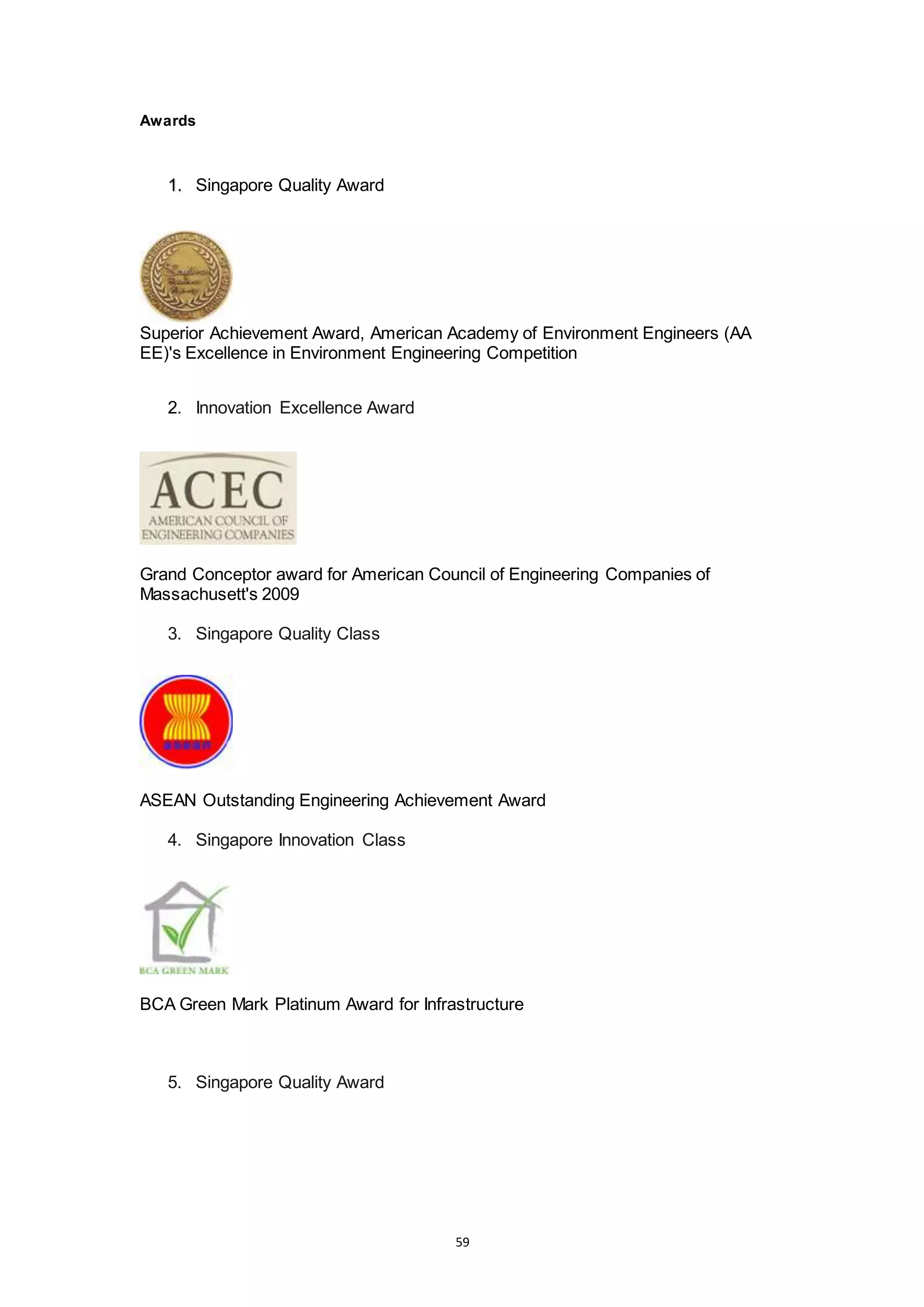59
Awards
1. Singapore Quality Award
Superior Achievement Award, American Academy of Environment Engineers (AA
EE)'s Excellence in Environment Engineering Competition
2. Innovation Excellence Award
Grand Conceptor award for American Council of Engineering Companies of
Massachusett's 2009
3. Singapore Quality Class
ASEAN Outstanding Engineering Achievement Award
4. Singapore Innovation Class
BCA Green Mark Platinum Award for Infrastructure
5. Singapore Quality Award
 