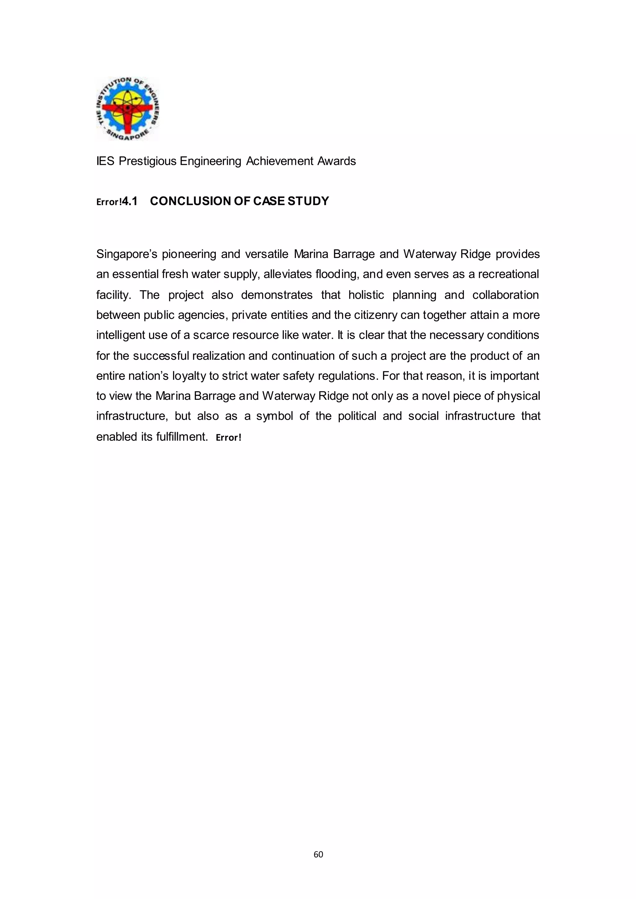 60
IES Prestigious Engineering Achievement Awards
Error!4.1 CONCLUSION OF CASE STUDY
Singapore’s pioneering and versatile Marina Barrage and Waterway Ridge provides
an essential fresh water supply, alleviates flooding, and even serves as a recreational
facility. The project also demonstrates that holistic planning and collaboration
between public agencies, private entities and the citizenry can together attain a more
intelligent use of a scarce resource like water. It is clear that the necessary conditions
for the successful realization and continuation of such a project are the product of an
entire nation’s loyalty to strict water safety regulations. For that reason, it is important
to view the Marina Barrage and Waterway Ridge not only as a novel piece of physical
infrastructure, but also as a symbol of the political and social infrastructure that
enabled its fulfillment. Error!
 