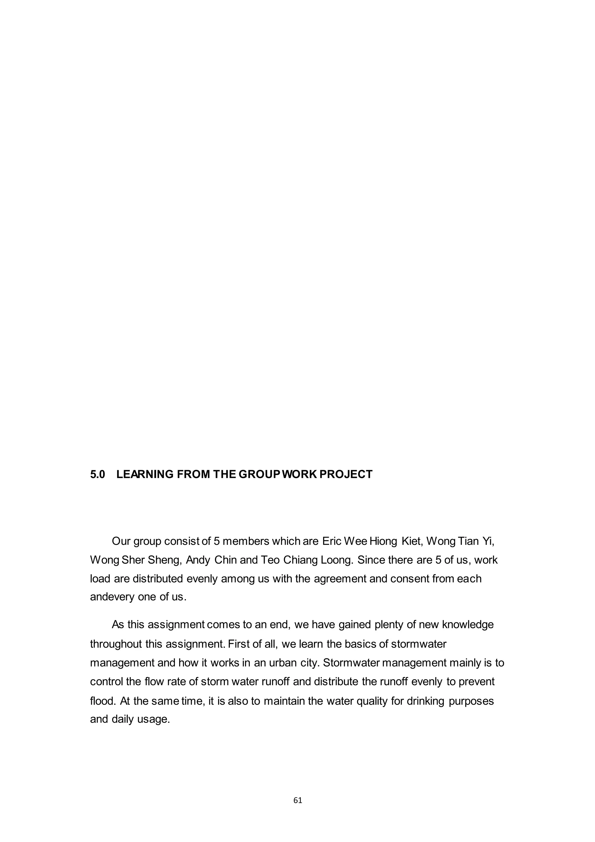 61
5.0 LEARNING FROM THE GROUPWORK PROJECT
Our group consist of 5 members which are Eric Wee Hiong Kiet, Wong Tian Yi,
Wong Sher Sheng, Andy Chin and Teo Chiang Loong. Since there are 5 of us, work
load are distributed evenly among us with the agreement and consent from each
andevery one of us.
As this assignment comes to an end, we have gained plenty of new knowledge
throughout this assignment. First of all, we learn the basics of stormwater
management and how it works in an urban city. Stormwater management mainly is to
control the flow rate of storm water runoff and distribute the runoff evenly to prevent
flood. At the same time, it is also to maintain the water quality for drinking purposes
and daily usage.
 