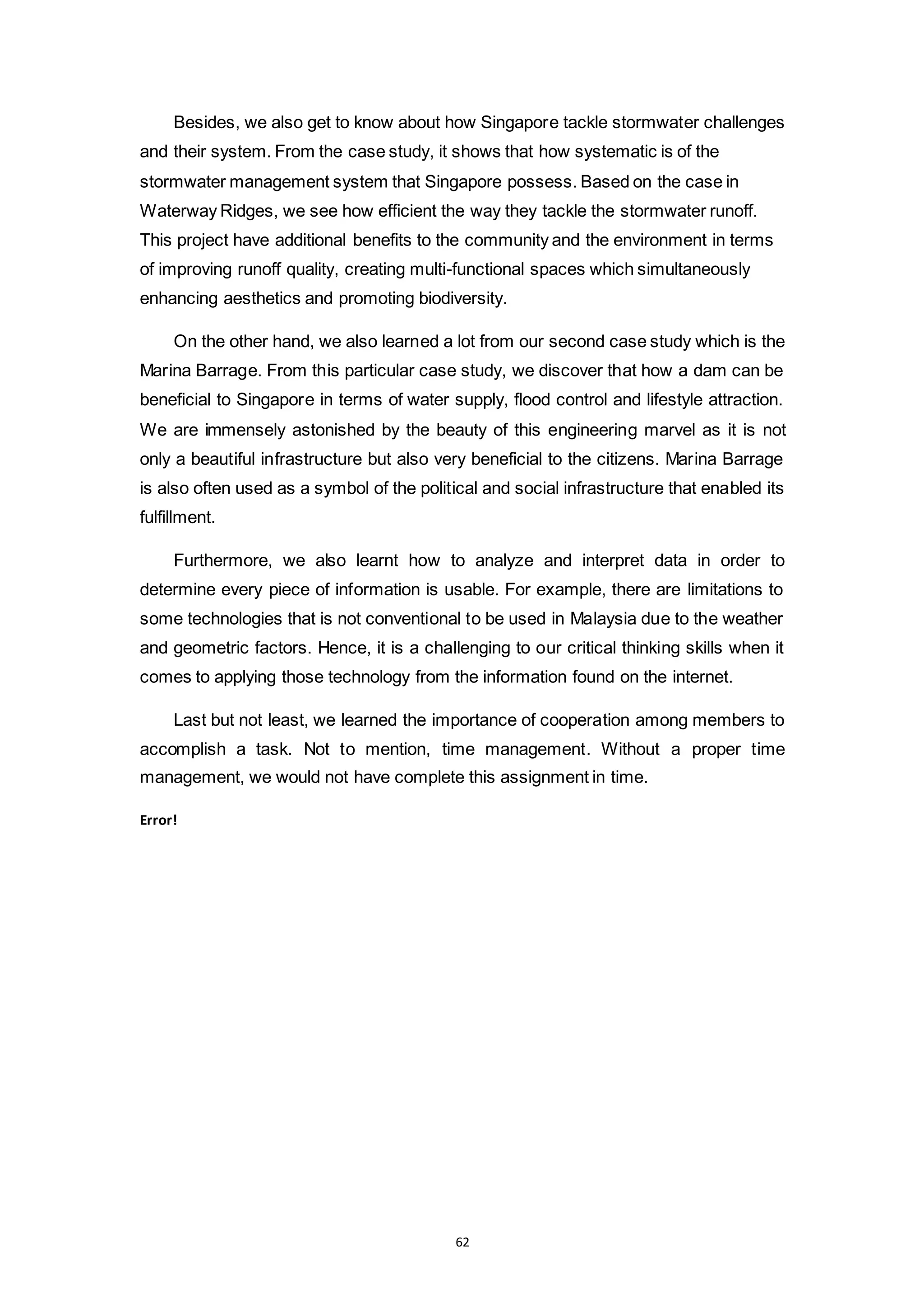 62
Besides, we also get to know about how Singapore tackle stormwater challenges
and their system. From the case study, it shows that how systematic is of the
stormwater management system that Singapore possess. Based on the case in
Waterway Ridges, we see how efficient the way they tackle the stormwater runoff.
This project have additional benefits to the community and the environment in terms
of improving runoff quality, creating multi-functional spaces which simultaneously
enhancing aesthetics and promoting biodiversity.
On the other hand, we also learned a lot from our second case study which is the
Marina Barrage. From this particular case study, we discover that how a dam can be
beneficial to Singapore in terms of water supply, flood control and lifestyle attraction.
We are immensely astonished by the beauty of this engineering marvel as it is not
only a beautiful infrastructure but also very beneficial to the citizens. Marina Barrage
is also often used as a symbol of the political and social infrastructure that enabled its
fulfillment.
Furthermore, we also learnt how to analyze and interpret data in order to
determine every piece of information is usable. For example, there are limitations to
some technologies that is not conventional to be used in Malaysia due to the weather
and geometric factors. Hence, it is a challenging to our critical thinking skills when it
comes to applying those technology from the information found on the internet.
Last but not least, we learned the importance of cooperation among members to
accomplish a task. Not to mention, time management. Without a proper time
management, we would not have complete this assignment in time.
Error!
 