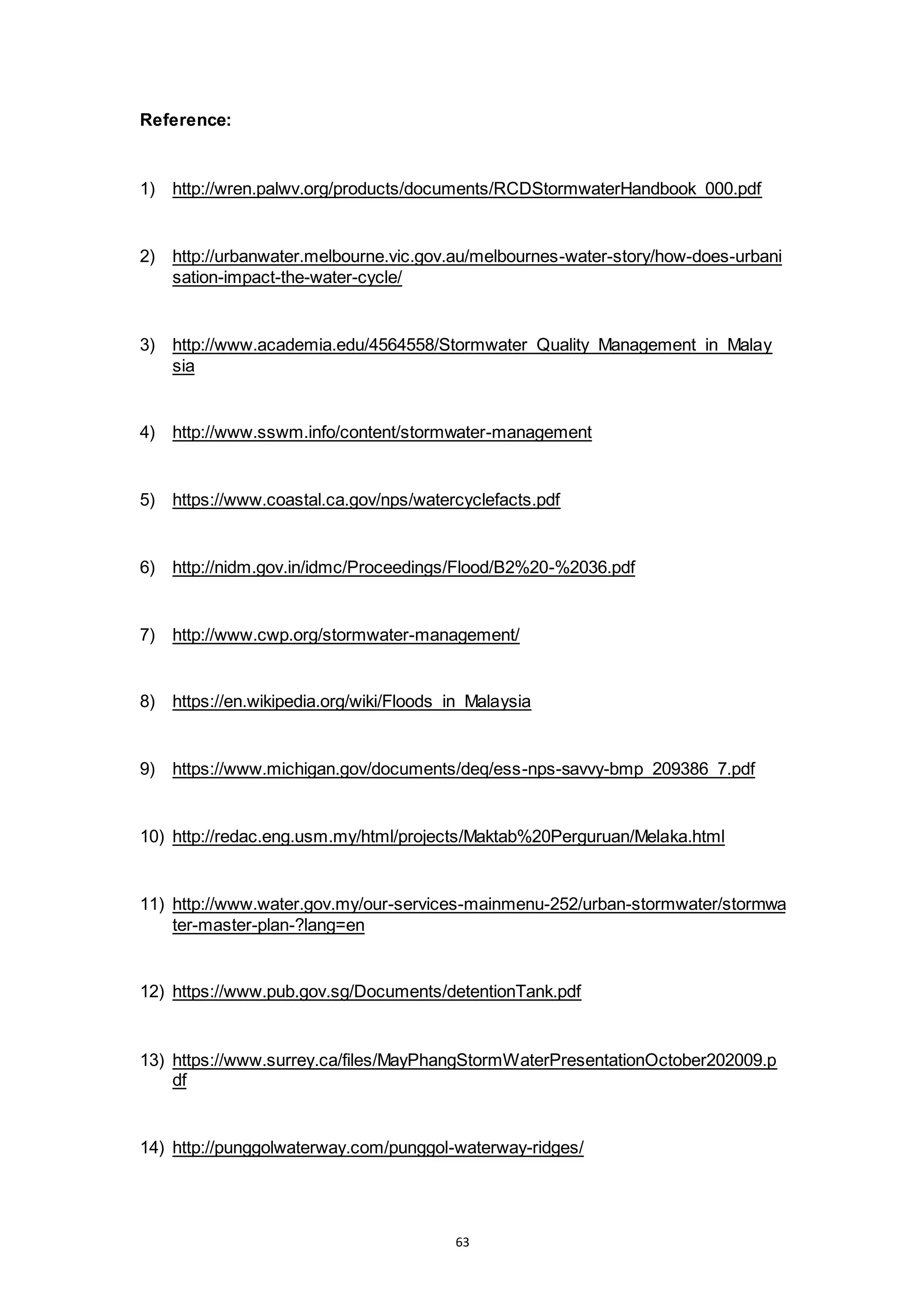 63
Reference:
1) http://wren.palwv.org/products/documents/RCDStormwaterHandbook_000.pdf
2) http://urbanwater.melbourne.vic.gov.au/melbournes-water-story/how-does-urbani
sation-impact-the-water-cycle/
3) http://www.academia.edu/4564558/Stormwater_Quality_Management_in_Malay
sia
4) http://www.sswm.info/content/stormwater-management
5) https://www.coastal.ca.gov/nps/watercyclefacts.pdf
6) http://nidm.gov.in/idmc/Proceedings/Flood/B2%20-%2036.pdf
7) http://www.cwp.org/stormwater-management/
8) https://en.wikipedia.org/wiki/Floods_in_Malaysia
9) https://www.michigan.gov/documents/deq/ess-nps-savvy-bmp_209386_7.pdf
10) http://redac.eng.usm.my/html/projects/Maktab%20Perguruan/Melaka.html
11) http://www.water.gov.my/our-services-mainmenu-252/urban-stormwater/stormwa
ter-master-plan-?lang=en
12) https://www.pub.gov.sg/Documents/detentionTank.pdf
13) https://www.surrey.ca/files/MayPhangStormWaterPresentationOctober202009.p
df
14) http://punggolwaterway.com/punggol-waterway-ridges/
 